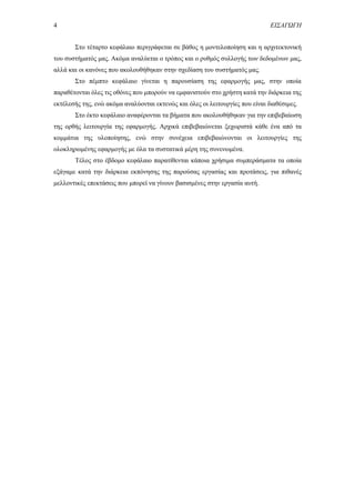 4 ΕΙΣΑΓΩΓΗ
Στο τέταρτο κεφάλαιο περιγράφεται σε βάθος η μοντελοποίηση και η αρχιτεκτονική
του συστήματός μας. Ακόμα αναλύεται ο τρόπος και ο ρυθμός συλλογής των δεδομένων μας,
αλλά και οι κανόνες που ακολουθήθηκαν στην σχεδίαση του συστήματός μας.
Στο πέμπτο κεφάλαιο γίνεται η παρουσίαση της εφαρμογής μας, στην οποία
παραθέτονται όλες τις οθόνες που μπορούν να εμφανιστούν στο χρήστη κατά την διάρκεια της
εκτέλεσής της, ενώ ακόμα αναλύονται εκτενώς και όλες οι λειτουργίες που είναι διαθέσιμες.
Στο έκτο κεφάλαιο αναφέρονται τα βήματα που ακολουθήθηκαν για την επιβεβαίωση
της ορθής λειτουργία της εφαρμογής. Αρχικά επιβεβαιώνεται ξεχωριστά κάθε ένα από τα
κομμάτια της υλοποίησης, ενώ στην συνέχεια επιβεβαιώνονται οι λειτουργίες της
ολοκληρωμένης εφαρμογής με όλα τα συστατικά μέρη της συνενωμένα.
Τέλος στο έβδομο κεφάλαιο παρατίθενται κάποια χρήσιμα συμπεράσματα τα οποία
εξάγαμε κατά την διάρκεια εκπόνησης της παρούσας εργασίας και προτάσεις, για πιθανές
μελλοντικές επεκτάσεις που μπορεί να γίνουν βασισμένες στην εργασία αυτή.
 