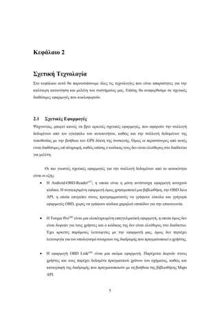 5
Κεφάλαιο 2
Σχετική Τεχνολογία
Στο κεφάλαιο αυτό θα παρουσιάσουμε όλες τις τεχνολογίες που είναι απαραίτητες για την
καλύτερη κατανόηση και μελέτη του συστήματος μας. Επίσης θα αναφερθούμε σε σχετικές
διαθέσιμες εφαρμογές που κυκλοφορούν.
2.1 Σχετικές Εφαρμογές
Ψάχνοντας, μπορεί κανείς να βρει αρκετές σχετικές εφαρμογές, που αφορούν την συλλογή
δεδομένων από τον εγκέφαλο του αυτοκινήτου, καθώς και την συλλογή δεδομένων της
τοποθεσίας με την βοήθεια του GPS δέκτη της συσκευής. Όμως οι περισσότερες από αυτές
είναι διαθέσιμες επί πληρωμή, καθώς επίσης ο κώδικας τους δεν είναι ελεύθερος στο διαδίκτυο
για μελέτη.
Οι πιο γνωστές σχετικές εφαρμογές για την συλλογή δεδομένων από το αυτοκίνητο
είναι οι εξής:
 Η Android-OBD-Reader[47]
, η οποία είναι η μόνη αντίστοιχη εφαρμογή ανοιχτού
κώδικα. Η συγκεκριμένη εφαρμογή όμως χρησιμοποιεί μια βιβλιοθήκη, την OBD Java
API, η οποία επιτρέπει στους προγραμματιστές να γράφουν εύκολα και γρήγορα
εφαρμογές OBD, χωρίς να γράφουν κώδικα χαμηλού επιπέδου για την επικοινωνία.
 H Torque Pro[48]
είναι μια ολοκληρωμένη επαγγελματική εφαρμογή, η οποία όμως δεν
είναι δωρεάν για τους χρήστες και ο κώδικας της δεν είναι ελεύθερος στο διαδίκτυο.
Έχει αρκετές παρόμοιες λειτουργίες με την εφαρμογή μας, όμως δεν περιέχει
λειτουργία για τον υπολογισμό στοιχείων της διαδρομής που πραγματοποιεί ο χρήστης.
 Η εφαρμογή OBD Link[49]
είναι μια ακόμα εφαρμογή. Παρέχεται δωρεάν στους
χρήστες και τους παρέχει δεδομένα πραγματικού χρόνου του οχήματος, καθώς και
καταγραφή της διαδρομής που πραγματοποιούν με τη βοήθεια της βιβλιοθήκης Maps
API.
 
