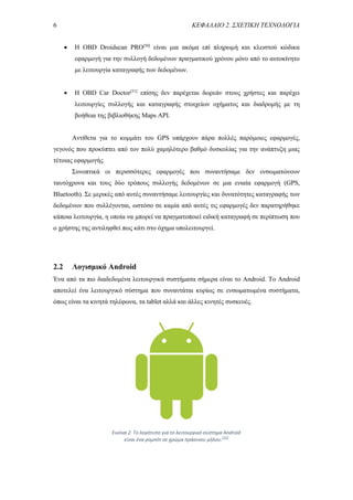 6 ΚΕΦΑΛΑΙΟ 2. ΣΧΕΤΙΚΗ ΤΕΧΝΟΛΟΓΙΑ
 Η OBD Droidscan PRO[50]
είναι μια ακόμα επί πληρωμή και κλειστού κώδικα
εφαρμογή για την συλλογή δεδομένων πραγματικού χρόνου μόνο από το αυτοκίνητο
με λειτουργία καταγραφής των δεδομένων.
 Η OBD Car Doctor[51]
επίσης δεν παρέχεται δωρεάν στους χρήστες και παρέχει
λειτουργίες συλλογής και καταγραφής στοιχείων οχήματος και διαδρομής με τη
βοήθεια της βιβλιοθήκης Maps API.
Αντίθετα για το κομμάτι του GPS υπάρχουν πάρα πολλές παρόμοιες εφαρμογές,
γεγονός που προκύπτει από τον πολύ χαμηλότερο βαθμό δυσκολίας για την ανάπτυξη μιας
τέτοιας εφαρμογής.
Συνοπτικά οι περισσότερες εφαρμογές που συναντήσαμε δεν ενσωματώνουν
ταυτόχρονα και τους δύο τρόπους συλλογής δεδομένων σε μια ενιαία εφαρμογή (GPS,
Bluetooth). Σε μερικές από αυτές συναντήσαμε λειτουργίες και δυνατότητες καταγραφής των
δεδομένων που συλλέγονται, ωστόσο σε καμία από αυτές τις εφαρμογές δεν παρατηρήθηκε
κάποια λειτουργία, η οποία να μπορεί να πραγματοποιεί ειδική καταγραφή σε περίπτωση που
ο χρήστης της αντιληφθεί πως κάτι στο όχημα υπολειτουργεί.
2.2 Λογισμικό Android
Ένα από τα πιο διαδεδομένα λειτουργικά συστήματα σήμερα είναι το Android. Το Android
αποτελεί ένα λειτουργικό σύστημα που συναντάται κυρίως σε ενσωματωμένα συστήματα,
όπως είναι τα κινητά τηλέφωνα, τα tablet αλλά και άλλες κινητές συσκευές.
Εικόνα 2. Το λογότυπο για το λειτουργικό σύστημα Android
είναι ένα ρομπότ σε χρώμα πράσινου μήλου.[22]
 