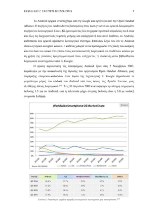 ΚΕΦΑΛΑΙΟ 2. ΣΧΕΤΙΚΗ ΤΕΧΝΟΛΟΓΙΑ 7
Το Android αρχικά αναπτύχθηκε από τη Google και αργότερα από την Open Handset
Alliance. Ο πυρήνας του Android είναι βασισμένος στον πολύ γνωστό και αρκετά δοκιμασμένο
πυρήνα του λειτουργικού Linux. Κληρονομώντας όλα τα χαρακτηριστικά ασφαλείας του Linux
και όλες τις διαχειριστικές τεχνικές μνήμης και επεξεργαστή που αυτό διαθέτει, το Android,
καθίσταται ένα αρκετά αξιόπιστο λειτουργικό σύστημα. Επιπλέον λόγω του ότι το Android
είναι λογισμικό ανοιχτού κώδικα, ο καθένας μπορεί να το προσαρμόσει στις δικές του ανάγκες
και στο δικό του υλικό. Επιτρέπει στους κατασκευαστές λογισμικού να συνθέτουν κώδικα με
τη χρήση της γλώσσας προγραμματισμού Java, ελέγχοντας τη συσκευή μέσω βιβλιοθηκών
λογισμικού ανεπτυγμένων από τη Google.
Η πρώτη παρουσίαση της πλατφόρμας Android έγινε στις 5 Νοεμβρίου 2007,
παράλληλα με την ανακοίνωση της ίδρυσης του οργανισμού Open Handset Alliance, μιας
σύμπραξης εταιρειών-κολοσσών στον τομέα της τεχνολογίας. Η Google δημοσίευσε το
μεγαλύτερο μέρος του κώδικα του Android υπό τους όρους της Apache License, μιας
ελεύθερης άδειας λογισμικού.[16]
Στις 30 Απριλίου 2009 κυκλοφόρησε η επίσημη ενημέρωση
έκδοσης 1.5 για το Android, ενώ η τελευταία μέχρι στιγμής έκδοση είναι η 5.0 με κωδική
ονομασία Lolipop.
Εικόνα 3. Παγκόσμιο μερίδιο αγοράς λειτουργικού συστήματος για smartphones.[24]
 