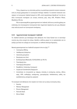 8 ΚΕΦΑΛΑΙΟ 2. ΣΧΕΤΙΚΗ ΤΕΧΝΟΛΟΓΙΑ
Τέλος, σύμφωνα με τις τελευταίες μελέτες το μεγαλύτερο ποσοστό κινητών συσκευών
αυτή τη στιγμή χρησιμοποιεί το λειτουργικό σύστημα Android. Το ποσοστό συσκευών που
τρέχουν το λειτουργικό Android ξεπερνά το 80%, πολύ περισσότερα δηλαδή απ’ ότι όλα τα
άλλα λειτουργικά συστήματα για κινητές συσκευές μαζί, όπως iOS, Windows Phone,
Blackberry OS κλπ.
Όλα τα προαναφερθέντα χαρακτηριστικά του Android, αλλά και η ευκολία χρήσης και
ανάπτυξης του συγκεκριμένου λειτουργικού ήταν σημαντικοί παράγοντες που μας οδήγησαν
στην επιλογή αυτού του λειτουργικού συστήματος.
2.2.1 Αρχιτεκτονική Λογισμικού Android
Το Android αποτελεί μια πλατφόρμα όπου βασίζεται στο Linux Kernel και το καινοτόμο
γεγονός πως είναι ανοιχτό στο κόσμο, δηλαδή ο καθένας μπορεί να το τροποποιήσει και να
φτιάξει μια δικιά του εκδοχή του λειτουργικού, το καθιστά ιδιαίτερα δημοφιλές.
Βασικά χαρακτηριστικά του Android λογισμικού είναι τα εξής:[16]
• Λειτουργίες Οθόνης
• Αποθήκευση Δεδομένων
• Αποστολή μηνυμάτων
• Περιήγηση στον Ιστό
• Συνδεσιμότητα (Bluetοoth, 3G/4G,EDGE και Wi-Fi)
• Υποστήριξη Java
• Υποστήριξη Πολυμέσων
• Περιβάλλον Ανάπτυξης Λογισμικού
• Αγορά και Εγκατάσταση Εφαρμογών
• Δυνατότητα να συνεργαστεί με κάμερες στατικής ή κινούμενης εικόνας, οθόνες
αφής, GPS, αισθητήρες επιτάχυνσης, μαγνητόμετρα, δισδιάστατους καθώς και
τρισδιάστατους επιταχυντές γραφικών
Το λογισμικό αυτό βασίζεται στον πυρήνα του Linux για τις κύριες λειτουργίες όπως:
• Security
• Memory Management
• Process Management
• Neτwork Stack
• Driver Model
 