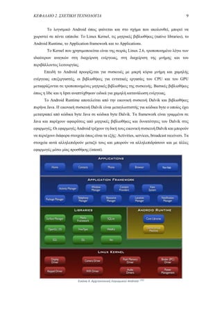 ΚΕΦΑΛΑΙΟ 2. ΣΧΕΤΙΚΗ ΤΕΧΝΟΛΟΓΙΑ 9
Το λογισμικό Android όπως φαίνεται και στο σχήμα που ακολουθεί, μπορεί να
χωριστεί σε πέντε επίπεδα: Το Linux Kernel, τις μητρικές βιβλιοθήκες (native libraries), το
Android Runtime, το Application framework και το Applications.
To Kernel που χρησιμοποιείται είναι της σειράς Linux 2.6, τροποποιημένο λόγω των
ιδιαίτερων αναγκών στη διαχείριση ενέργειας, στη διαχείριση της μνήμης και του
περιβάλλοντος λειτουργίας.
Επειδή το Android προορίζεται για συσκευές με μικρή κύρια μνήμη και χαμηλής
ενέργειας επεξεργαστές, οι βιβλιοθήκες για εντατικές εργασίες του CPU και του GPU
μεταφράζονται σε τροποποιημένες μητρικές βιβλιοθήκες της συσκευής. Βασικές βιβλιοθήκες
όπως η libc και η lipm αναπτύχθηκαν ειδικά για χαμηλή κατανάλωση ενέργειας.
Το Android Runtime αποτελείται από την εικονική συσκευή Dalvik και βιβλιοθήκες
πυρήνα Java. Η εικονική συσκευή Dalvik είναι μεταγλωττιστής για κώδικα byte ο οποίος έχει
μετατραπεί από κώδικα byte Java σε κώδικα byte Dalvik. Τα framework είναι γραμμένα σε
Java και παρέχουν αφαιρέσεις από μητρικές βιβλιοθήκες και δυνατότητες του Dalvik στις
εφαρμογές. Οι εφαρμογές Android τρέχουν τη δική τους εικονική συσκευή Dalvik και μπορούν
να περιέχουν διάφορα στοιχεία όπως είναι τα εξής: Activities, services, broadcast receivers. Τα
στοιχεία αυτά αλληλεπιδρούν μεταξύ τους και μπορούν να αλληλεπιδράσουν και με άλλες
εφαρμογές μέσω μίας προσθήκης (intent).
Εικόνα 4. Αρχιτεκτονική Λογισμικού Android. [35]
 