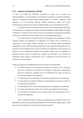 10 ΚΕΦΑΛΑΙΟ 2. ΣΧΕΤΙΚΗ ΤΕΧΝΟΛΟΓΙΑ
2.2.2 Δομή μίας Εφαρμογής Android
Σε αυτή την ενότητα θα αναλυθούν λεπτομερώς ο τρόπος και οι τεχνικές που
χρησιμοποιήθηκαν για την υλοποίηση των κυριότερων λειτουργιών της Android εφαρμογής.
Πρώτα να αναφέρουμε κάποια βασικά χαρακτηριστικά των Android εφαρμογών. Μια
εφαρμογή για το λειτουργικό σύστημα Android αποτελείται κυρίως από πολλές
δραστηριότητες (activities), ενώ μπορεί να διαθέτει επίσης services και broadcast receivers.
Τα στοιχεία αυτά δεν είναι απαραίτητα ως σύνολο για την ανάπτυξη μίας εφαρμογής,
αλλά προκειμένου η εφαρμογή να περιέχει ένα γραφικό περιβάλλον χρήσης πρέπει να υπάρχει
τουλάχιστον το στοιχείο Activity. Μια Activity είναι μια σελίδα στην εφαρμογή. Ουσιαστικά
activity είναι η κάθε κλάση η οποία διαθέτει δική της γραφική διεπαφή χρήστη.
Τα στοιχεία Services και Broadcast Receivers επιτρέπουν στην εφαρμογή να εκτελεί
διάφορες εργασίες στο παρασκήνιο της εφαρμογής. Ένα Service είναι το συστατικό της
εφαρμογής το οποίο τρέχει συνεχώς, συνήθως για την εκτέλεση κάποιας χρονοβόρας
διαδικασίας ή για την εκτέλεση κάποιας λειτουργίας που δεν απαιτείται αλληλεπίδραση με τον
χρήστη. Τέλος ένα broadcast receiver είναι το συστατικό της εφαρμογής το οποίο «ακούει» και
περιμένει για ένα συγκεκριμένο broadcast που προκαλεί κάποιο event. Για παράδειγμα ο
broadcast receiver μπορεί να καλείται στο ξεκίνημα της συσκευής ή στο ξεκίνημα της
εφαρμογής. Μόλις συμβεί το συγκεκριμένο event, το broadcast receiver θα εκτελέσει τον
κώδικά του και θα τερματίσει.
Επίσης μια εφαρμογή σε Android διαθέτει και άλλα σημαντικά στοιχεία όπως:
 Το Manifest αρχείο το οποίο περιέχει σημαντικές λεπτομέρειες για την εφαρμογή,
όπως είναι οι εκδόσεις του Android που υποστηρίζει η εφαρμογή, οι απαιτούμενες
άδειες που αποδέχεται ο χρήστης κατά την εγκατάστασή της, καθώς και όλες τις
activities που υπάρχουν στην εφαρμογή.
 Το strings αρχείο το οποίο περιέχει το κείμενο που χρησιμοποιείται στην εφαρμογή.
 Το styles αρχείο που περιέχει τα θέματα και άλλα δεδομένα που έχουν να κάνουν με
την εμφάνιση της εφαρμογής.
 Το colors αρχείο με όλους τους κωδικούς χρωμάτων που χρησιμοποιεί η εφαρμογή.
 Τον φάκελο drawable που περιέχει όλες τις εικόνες που χρησιμοποιεί η εφαρμογή.
 Τα xml αρχεία που περιέχουν όλες τις πιθανές οθόνες που εμφανίζονται κατά την
εκτέλεση της εφαρμογής.
Τέλος ο κώδικας από κάθε στοιχείο μιας εφαρμογής μαζί με πρόσθετες πηγές όπως
βιβλιοθήκες, εικόνες και άλλα απαραίτητα δεδομένα, συνιστούν ένα απλό αρχείο .apk, το οποίο
αποτελεί τον τύπο αρχείου για μία εκτελέσιμη εφαρμογή Android.
 