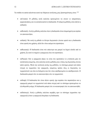 12 ΚΕΦΑΛΑΙΟ 2. ΣΧΕΤΙΚΗ ΤΕΧΝΟΛΟΓΙΑ
Τα στάδια τα οποία καλούνται κατά την διάρκεια εκτέλεσης μιας δραστηριότητας είναι: [32]
 onCreate(): Η μέθοδος αυτή καλείται προκειμένου να γίνουν οι απαραίτητες
αρχικοποιήσεις και να κατασκευαστεί η διαδικασία. Η επόμενη μέθοδος είναι πάντα η
onStart().
 onRestart(): Αυτή η μέθοδος καλείται όταν η διαδικασία είναι σταματημένη και πρέπει
να επανεκκινήσει.
 onStart(): Με αυτή τη μέθοδο το δέντρο διεργασιών γίνεται ορατό και η διαδικασία
είναι ορατή στο χρήστη, αλλά δεν είναι ακόμα στο προσκήνιο.
 onResume(): Η διαδικασία είναι στο επίκεντρο και μπορεί να δεχτεί είσοδο από το
χρήστη. Σε αυτό το σημείο η εφαρμογή είναι στο προσκήνιο.
 onPause(): Εάν η εφαρμογή πάψει να είναι στο προσκήνιο ή η συσκευή μπει σε
κατάσταση αναμονής, τότε καλείται αυτή η μέθοδος και ο τύπος της διεργασίας γίνεται
απλά ορατός. Μετά την εκτέλεση αυτής της μεθόδου, το σύστημα μπορεί ανά πάσα
στιγμή να τερματίσει την εφαρμογή, επομένως πρέπει όλες οι διεργασίες να
τερματιστούν και όλα τα δεδομένα που δεν είναι αποθηκευμένα να αποθηκευτούν. Η
διαδικασία μπορεί είτε να επανεκκινήσει είτε να τερματιστεί.
 onStop(): Η διαδικασία δεν είναι πλέον ορατή, έχει περάσει στο παρασκήνιο και η
εφαρμογή μπορεί να τερματιστεί ανά πάσα στιγμή από το σύστημα προκειμένου να
ελευθερωθεί μνήμη. Η διαδικασία μπορεί είτε να καταστραφεί είτε να επανεκκινηθεί.
 onDestroy(): Αυτή η μέθοδος καλείται ακριβώς πριν το σύστημα τερματίσει την
εφαρμογή ή όταν η εφαρμογή διαγράψει τη διαδικασία.
 