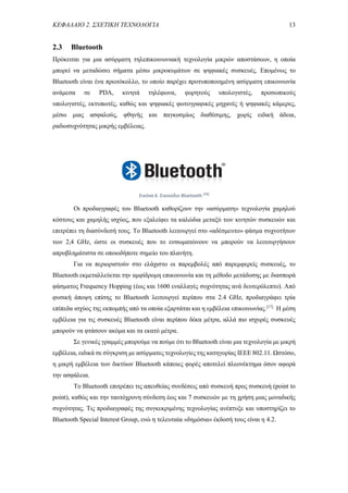 ΚΕΦΑΛΑΙΟ 2. ΣΧΕΤΙΚΗ ΤΕΧΝΟΛΟΓΙΑ 13
2.3 Bluetooth
Πρόκειται για μια ασύρματη τηλεπικοινωνιακή τεχνολογία μικρών αποστάσεων, η οποία
μπορεί να μεταδώσει σήματα μέσω μικροκυμάτων σε ψηφιακές συσκευές. Επομένως το
Bluetooth είναι ένα πρωτόκολλο, το οποίο παρέχει προτυποποιημένη ασύρματη επικοινωνία
ανάμεσα σε PDA, κινητά τηλέφωνα, φορητούς υπολογιστές, προσωπικούς
υπολογιστές, εκτυπωτές, καθώς και ψηφιακές φωτογραφικές μηχανές ή ψηφιακές κάμερες,
μέσω μιας ασφαλούς, φθηνής και παγκοσμίως διαθέσιμης, χωρίς ειδική άδεια,
ραδιοσυχνότητας μικρής εμβέλειας.
Οι προδιαγραφές του Bluetooth καθορίζουν την «ασύρματη» τεχνολογία χαμηλού
κόστους και χαμηλής ισχύος, που εξαλείφει τα καλώδια μεταξύ των κινητών συσκευών και
επιτρέπει τη διασύνδεσή τους. Το Bluetooth λειτουργεί στο «αδέσμευτο» φάσμα συχνοτήτων
των 2,4 GHz, ώστε οι συσκευές που το ενσωματώνουν να μπορούν να λειτουργήσουν
απροβλημάτιστα σε οποιοδήποτε σημείο του πλανήτη.
Για να περιοριστούν στο ελάχιστο οι παρεμβολές από παρεμφερείς συσκευές, το
Bluetooth εκμεταλλεύεται την αμφίδρομη επικοινωνία και τη μέθοδο μετάδοσης με διασπορά
φάσματος Frequency Hopping (έως και 1600 εναλλαγές συχνότητας ανά δευτερόλεπτο). Από
φυσική άποψη επίσης το Bluetooth λειτουργεί περίπου στα 2.4 GHz, προδιαγράφει τρία
επίπεδα ισχύος της εκπομπής από τα οποία εξαρτάται και η εμβέλεια επικοινωνίας.[17]
Η μέση
εμβέλεια για τις συσκευές Bluetooth είναι περίπου δέκα μέτρα, αλλά πιο ισχυρές συσκευές
μπορούν να φτάσουν ακόμα και τα εκατό μέτρα.
Σε γενικές γραμμές μπορούμε να πούμε ότι το Bluetooth είναι μια τεχνολογία με μικρή
εμβέλεια, ειδικά σε σύγκριση με ασύρματες τεχνολογίες της κατηγορίας ΙΕΕΕ 802.11. Ωστόσο,
η μικρή εμβέλεια των δικτύων Bluetooth κάποιες φορές αποτελεί πλεονέκτημα όσον αφορά
την ασφάλεια.
Το Bluetooth επιτρέπει τις απευθείας συνδέσεις από συσκευή προς συσκευή (point to
point), καθώς και την ταυτόχρονη σύνδεση έως και 7 συσκευών με τη χρήση μιας μοναδικής
συχνότητας. Τις προδιαγραφές της συγκεκριμένης τεχνολογίας ανέπτυξε και υποστηρίζει το
Bluetooth Special Interest Group, ενώ η τελευταία «δημόσια» έκδοσή τους είναι η 4.2.
Εικόνα 6. Εικονίδιο Bluetooth.[36]
 