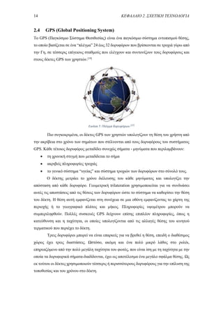 14 ΚΕΦΑΛΑΙΟ 2. ΣΧΕΤΙΚΗ ΤΕΧΝΟΛΟΓΙΑ
2.4 GPS (Global Positioning System)
To GPS (Παγκόσμιο Σύστημα Θεσιθεσίας) είναι ένα παγκόσμιο σύστημα εντοπισμού θέσης,
το οποίο βασίζεται σε ένα “πλέγμα” 24 έως 32 δορυφόρων που βρίσκονται σε τροχιά γύρω από
την Γη, σε τέσσερις επίγειους σταθμούς που ελέγχουν και συντονίζουν τους δορυφόρους και
στους δέκτες GPS των χρηστών.[19]
Πιο συγκεκριμένα, οι δέκτες GPS των χρηστών υπολογίζουν τη θέση του χρήστη από
την ακρίβεια στο χρόνο των σημάτων που στέλνονται από τους δορυφόρους του συστήματος
GPS. Κάθε τέτοιος δορυφόρος μεταδίδει συνεχώς σήματα - μηνύματα που περιλαμβάνουν:
 τη χρονική στιγμή που μεταδίδεται το σήμα
 ακριβείς πληροφορίες τροχιάς
 το γενικό σύστημα “υγείας” και σύστημα τροχιών των δορυφόρων στο σύνολό τους.
Ο δέκτης μετράει το χρόνο διέλευσης του κάθε μηνύματος και υπολογίζει την
απόσταση από κάθε δορυφόρο. Γεωμετρική trilateration χρησιμοποιείται για να συνδυάσει
αυτές τις αποστάσεις από τις θέσεις των δορυφόρων ώστε το σύστημα να καθορίσει την θέση
του δέκτη. Η θέση αυτή εμφανίζεται στη συνέχεια σε μια οθόνη εμφανίζοντας το χάρτη της
περιοχής ή το γεωγραφικό πλάτος και μήκος. Πληροφορίες υψομέτρου μπορούν να
συμπεριληφθούν. Πολλές συσκευές GPS δείχνουν επίσης επιπλέον πληροφορίες, όπως η
κατεύθυνση και η ταχύτητα, οι οποίες υπολογίζονται από τις αλλαγές θέσης του κινητού
τερματικού που περιέχει το δέκτη.
Τρεις δορυφόροι μπορεί να είναι επαρκείς για να βρεθεί η θέση, επειδή ο διαθέσιμος
χώρος έχει τρεις διαστάσεις. Ωστόσο, ακόμη και ένα πολύ μικρό λάθος στο ρολόι,
επηρεαζόμενο από την πολύ μεγάλη ταχύτητα του φωτός, που είναι ίση με τη ταχύτητα με την
οποία τα δορυφορικά σήματα-διαδίδονται, έχει ως αποτέλεσμα ένα μεγάλο σφάλμα θέσης. Ως
εκ τούτου οι δέκτες χρησιμοποιούν τέσσερις ή περισσότερους δορυφόρους για την επίλυση της
τοποθεσίας και του χρόνου στο δέκτη.
Εικόνα 7. Πλέγμα δορυφόρων.[37]
 