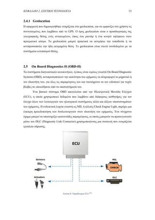 ΚΕΦΑΛΑΙΟ 2. ΣΧΕΤΙΚΗ ΤΕΧΝΟΛΟΓΙΑ 15
2.4.1 Geolocation
Η εφαρμογή που δημιουργήθηκε στηρίζεται στο geolocation, για να εμφανίζει στο χρήστη τις
συντεταγμένες που λαμβάνει από το GPS. Ο όρος geolocation είναι ο προσδιορισμός της
γεωγραφικής θέσης ενός αντικειμένου, όπως ένα ραντάρ ή ένα κινητό τηλέφωνο στον
πραγματικό κόσμο. Το geolocation μπορεί πρακτικά να εκτιμήσει την τοποθεσία ή να
αντιπροσωπεύει την ήδη εκτιμημένη θέση. Το geolocation είναι στενά συνδεδεμένο με τα
συστήματα εντοπισμού θέσης.
2.5 On Board Diagnostics II (OBD-II)
Τα συστήματα διαγνωστικών αυτοκινήτων, ή όπως είναι ευρέως γνωστά On Board Diagnostic
Systems (OBD), αντιπροσωπεύουν την ικανότητα του οχήματος να πληροφορεί το μηχανικό ή
τον ιδιοκτήτη του, για όλες τις παραμέτρους του και ταυτόχρονα να τον ειδοποιεί για τυχόν
βλάβες σε οποιοδήποτε από τα υποσυστήματά του.
Ένα βασικό σύστημα OBD αποτελείται από την Ηλεκτρονική Μονάδα Ελέγχου
(ECU), η οποία χρησιμοποιεί δεδομένα που λαμβάνει από διάφορους αισθητήρες για τον
έλεγχο όλων των λειτουργιών του ηλεκτρικού συστήματος αλλά και άλλων υποσυστημάτων
του οχήματος. Η ενδεικτική λυχνία γνωστή ως MIL ή αλλιώς Check Engine Light, παρέχει μια
έγκαιρη προειδοποίηση των δυσλειτουργιών στον ιδιοκτήτη του οχήματος. Ένα σύγχρονο
όχημα μπορεί να υποστηρίξει εκατοντάδες παραμέτρους, οι οποίες μπορούν να προσεγγιστούν
μέσω του DLC (Diagnostic Link Connector) χρησιμοποιώντας μια συσκευή που ονομάζεται
εργαλείο σάρωσης.
Εικόνα 8. Παράδειγμα ECU.[41]
 