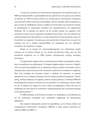 16 ΚΕΦΑΛΑΙΟ 2. ΣΧΕΤΙΚΗ ΤΕΧΝΟΛΟΓΙΑ
Το είδος και η ποσότητα των διαγνωστικών πληροφοριών που διατίθενται μέσω των
OBD έχει διαφοροποιηθεί σε μεγάλο βαθμό από την εμφάνισή τους στις πρώτες τους εκδόσεις
τη δεκαετία του 1980. Οι πρώτες εκδόσεις των ενσωματωμένων διαγνωστικών συστημάτων
ενεργοποιούσαν κάποια ενδεικτική λυχνία βλάβης, αλλά δεν παρείχαν καμία πληροφορία ως
προς τη φύση του προβλήματος. Έκτοτε ο αριθμός των δυνατοτήτων τους αυξάνεται συνεχώς,
με αποκορύφωμα τα τηλεμετρικά συστήματα που χρησιμοποιούνται στο μηχανοκίνητο
αθλητισμό. Με το πέρασμα των χρόνων και την ραγδαία εξέλιξη των οχημάτων, έγινε
επιτακτική η ανάγκη για πιο εξεζητημένα συστήματα διαγνωστικών, κάτι που οδήγησε στην
εμφάνιση διαφορετικών πρωτοκόλλων, τα οποία αξιοποιούσαν όλο και μεγαλύτερο μέρος των
δυνατοτήτων των οχημάτων. Στις μέρες μας, είναι εφικτός τόσο ο έλεγχος όλων των μερών του
κινητήρα, όσο και η διαρκής παρακολούθηση του αμαξώματος και των υπολοίπων
συστημάτων που απαρτίζουν το όχημα.
Ακόμα, με τη στροφή των αυτοκινητοβιομηχανιών στις εναλλακτικές μορφές
ενέργειας και τις διαρκείς δοκιμές για την εύρεση της βέλτιστης λύσης, προς την ίδια
κατεύθυνση στρέφονται και τα OBD Systems, αναπτύσσοντας συνεχώς καινούριες
δυνατότητες.
Τα μηχανοκίνητα οχήματα είναι η μεγαλύτερη πηγή τοξικών ατμοσφαιρικών ρύπων,
όπως για παράδειγμα της αιθαλομίχλης. Τα σύγχρονα οχήματα μπορεί να είναι πιο "καθαρά",
λόγω της τεχνολογικής προόδου και τις στρατηγικές ελέγχου εκπομπών καυσαερίων, αλλά οι
εκπομπές ρύπων μειώνονται μόνον όταν λειτουργούν ομαλά όλα τα συστήματα του οχήματος.
Όταν ένας κινητήρας δεν λειτουργεί σωστά, η απόδοση του μειώνεται, τα καύσιμα
σπαταλώνται και οι εκπομπές καυσαερίων από την εξάτμιση αυξάνονται δραματικά. Τίθεται,
επίσης, και θέμα ασφάλειας του οχήματος, ειδικά σε υψηλές ταχύτητες. Το σύστημα ΟΒD (On
Board Diagnostics) μπορεί να ανιχνεύσει και να κατευθύνει τον εκπαιδευμένο τεχνικό, ακόμα
και εάν το σφάλμα που υπάρχει δεν είναι η πηγή του προβλήματος. Πολλά από αυτά τα
προβλήματα δεν είναι εύκολο να εντοπιστούν, επειδή προέρχονται από το ηλεκτρικό σύστημα
ή είναι χημικής φύσης. [18]
Το ΟΒD προσφέρει τη δυνατότητα εντοπισμού του προβλήματος, της διόρθωσής του
και της κατάλληλης συντήρησης, πριν εκδηλωθούν σοβαρότερα και δαπανηρότερα
προβλήματα.
Στην παρούσα διπλωματική εργασία θα ασχοληθούμε με την δεύτερη έκδοση των
ενσωματωμένων διαγνωστικών συστημάτων (OBD-II), η οποία αποτελεί βελτίωση των
εκδόσεων OBD-I και OBD-1.5.
 