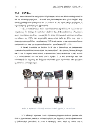 18 ΚΕΦΑΛΑΙΟ 2. ΣΧΕΤΙΚΗ ΤΕΧΝΟΛΟΓΙΑ
2.5.1.1 CAN Βus
Το CAN Bus είναι το πλέον σύγχρονο δίκτυο μεταφοράς δεδομένων. Είναι ειδικά σχεδιασμένο
για την αυτοκινητοβιομηχανία. Τα πολλά όμως πλεονεκτήματά του έχουν οδηγήσει στην
ανάπτυξη συστημάτων βασισμένων στο CAN και σε άλλους τομείς όπως η βιομηχανία, η
αεροναυπηγική, η ναυπηγική και η βιοϊατρική.
Το CAN αναπτύχθηκε με σκοπό να αντικαταστήσει την πολύπλοκη καλωδίωση των
οχημάτων με ένα σύστημα δύο καλωδίων (dual wire bus). Η Bosch GmbH,το 1983, ήταν η
πρώτη εταιρεία που επιχείρησε να αναπτύξει ένα τέτοιο σύστημα, ενώ η επίσημη παγκόσμια
αναγνώριση του CAN, σαν πρωτόκολλο επικοινωνίας, ήρθε το 1986. Από τότε, η
δημοτικότητά του αυξήθηκε ραγδαία και το 1993 θεσπίστηκε ως το παγκόσμιο πρωτόκολλο
επικοινωνίας στο χώρο της αυτοκινητοβιομηχανίας, γνωστό και ως ISO 11898.
Η βασική λειτουργία του διαύλου CAN είναι η διασύνδεση των διαφορετικών
ηλεκτρονικών μονάδων του αυτοκινήτου. Οι πιο σημαντικές Ηλεκτρονικές Μονάδες Ελέγχου
(ECU) είναι το Engine Control Module, το Transmission Control Module και το ABS Module
αλλά ακολουθούνται από ένα πολύ μεγάλο αριθμό ECUs που αντιστοιχεί στο κάθε
υποσύστημα του οχήματος. Τα σύγχρονα αυτοκίνητα έχουν περισσότερες από εβδομήντα
ηλεκτρονικές μονάδες ελέγχου.
Το CAN Bus έχει σημαντικά πλεονεκτήματα σε σχέση με τα υπόλοιπα πρότυπα, όπως
είναι το χαμηλό κόστος δικτύου, η μείωση του βάρους του οχήματος, η αυτόνομη επικοινωνία,
η προτεραιότητα μηνυμάτων, αλλά και ο εντοπισμός λαθών. Κύρια εξ’ αυτών είναι η
Εικόνα 10. Παράδειγμα διασύνδεσης ηλεκτρικών μονάδων οχήματος με CAN δίκτυο.[39]
 