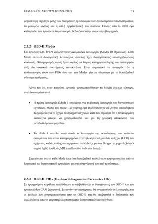 ΚΕΦΑΛΑΙΟ 2. ΣΧΕΤΙΚΗ ΤΕΧΝΟΛΟΓΙΑ 19
μεγαλύτερη ταχύτητα ροής των δεδομένων, η αυτονομία των συνδεδεμένων υποσυστημάτων,
το μειωμένο κόστος και η απλή αρχιτεκτονική του δικτύου. Επίσης από το 2008 έχει
καθιερωθεί σαν πρωτόκολλο μεταφοράς δεδομένων στην αυτοκινητοβιομηχανία.
2.5.2 OBD-II Modes
Στο πρότυπο SAE J1979 καθορίστηκαν ακόμα δέκα λειτουργίες (Modes Of Operation). Κάθε
Mode επιτελεί διαφορετική λειτουργία, συνεπώς έχει διαφορετικούς υποστηριζόμενους
κωδικούς. Ο διαχωρισμός αυτός έγινε κυρίως για λόγους κατηγοριοποίησης των λειτουργιών
ενός διαγνωστικού συστήματος αυτοκινήτου. Είναι σημαντικό να αναφερθεί ότι η
κωδικοποίηση τόσο των PIDs όσο και των Modes γίνεται σύμφωνα με το δεκαεξαδικό
σύστημα αρίθμησης.
Λόγω του ότι στην παρούσα εργασία χρησιμοποιήθηκαν τα Modes ένα και τέσσερα,
αναλύονται μόνο αυτά.
 Η πρώτη λειτουργία (Mode 1) πρόκειται για τη βασική λειτουργία του διαγνωστικού
εργαλείου. Μέσω του Mode 1, ο χρήστης έχει τη δυνατότητα να ζητήσει οποιαδήποτε
πληροφορία για το όχημα σε πραγματικό χρόνο, κάτι που σημαίνει ότι η συγκεκριμένη
λειτουργία μπορεί να χρησιμοποιηθεί και για τη γραφική απεικόνιση των
μεταβαλλόμενων μεγεθών.
 Το Mode 4 επιτελεί στην ουσία τη λειτουργία της εκκαθάρισης των κωδικών
σφαλμάτων που είναι καταχωρημένοι στην ηλεκτρονική μονάδα ελέγχου (ECU) του
οχήματος, καθώς επίσης απενεργοποιεί την ένδειξη για τον έλεγχο της μηχανής (check
engine light) ή αλλιώς MIL (malfunction indicator lamp).
Σημειώνεται ότι το κάθε Mode έχει ένα δεκαεξαδικό κωδικό που χρησιμοποιείται από το
λογισμικό του διαγνωστικού εργαλείου για την αναγνώρισή του από το σύστημα.
2.5.3 OBD-II PIDs (On-board diagnostics Parameter IDs)
Σε προηγούμενα κεφάλαια αναλύθηκαν το υπόβαθρο και οι δυνατότητες του OBD-II και του
πρωτοκόλλου CAN ξεχωριστά. Σε αυτήν την παράγραφο, θα αναπτυχθούν οι λειτουργίες και
οι κωδικοί που χρησιμοποιούνται από το OBD-II και θα επεξηγηθεί η διαδικασία που
ακολουθείται από το χειριστή ενός συστήματος διαγνωστικών αυτοκινήτου.
 