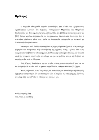 iii
Πρόλογος
Η παρούσα διπλωματική εργασία υλοποιήθηκε, στα πλαίσια του Προγράμματος
Προπτυχιακών Σπουδών του τμήματος Ηλεκτρονικών Μηχανικών και Μηχανικών
Υπολογιστών του Πολυτεχνείου Κρήτης, από τον Μάιο του 2014 έως και τον Ιανουάριο του
2015. Βασικό κριτήριο της επιλογής του συγκεκριμένου θέματος προς διερεύνηση ήταν η
περεταίρω εμβάθυνση πάνω στον τομέα της δημιουργίας εφαρμογών για συσκευές με
λειτουργικό σύστημα Android.
Στο σημείο αυτό, θα ήθελα να εκφράσω τις θερμές ευχαριστίες μου σε όλους όσους με
βοήθησαν και συνέβαλλαν στην ολοκλήρωση της εργασίας αυτής. Πρώτον από όλους
ευχαριστώ τον επιβλέποντα καθηγητή μου κ. Δόλλα για την επιλογή του θέματος, για την πολύ
καλή και ευχάριστη συνεργασία που είχαμε και για τις γνώσεις που με τη βοήθειά του
αποκόμισα όλο αυτό το διάστημα.
Συνεχίζοντας, θα ήθελα να πω ένα μεγάλο ευχαριστώ στην οικογένειά μου, για την
πολύτιμη στήριξή της όλα αυτά τα χρόνια, συμβάλλοντας καθοριστικά στην εξέλιξή μου.
Τέλος, ευχαριστώ όλους τους φίλους και τα κοντινά μου πρόσωπα για την υπομονή,
τη βοήθεια και τη στήριξη που μου πρόσφεραν κατά τη διάρκεια της εκπόνησης της παρούσας
εργασίας, αλλά και καθ’ όλη τη διάρκεια των σπουδών μου.
Χανιά, Μάρτιος 2015
Πιαλόγλου Αλέξανδρος
 