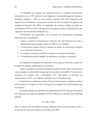 20 ΚΕΦΑΛΑΙΟ 2. ΣΧΕΤΙΚΗ ΤΕΧΝΟΛΟΓΙΑ
Η τυποποίηση των κωδικών που χρησιμοποιούνται σε συστήματα διαγνωστικών
αυτοκινήτου έγινε το 1979, από την Ένωση Μηχανικών Αυτοκινητοβιομηχανίας (Society of
Automotive Engineers – SAE) και είναι γνωστή ως πρότυπο SAE J1979. Σύμφωνα με τη
συμφωνία αυτή, θεσπίζονται συγκεκριμένοι κωδικοί για κάθε λειτουργία του οχήματος και
ονομάζονται Parameter IDs (PIDs). Το παράρτημα της εργασίας περιέχει μια λίστα από
τυποποιημένους PIDs που όλες οι βιομηχανίες είναι ακόμα και σήμερα υποχρεωμένες να την
εφαρμόζουν στα διαγνωστικά συστήματά τους.
Η διαδικασία που ακολουθείται για το χειρισμό του διαγνωστικού συστήματος
αποτελείται από τα εξής βήματα:
1 Αρχικά ο χειριστής του διαγνωστικού εργαλείου, που στην περίπτωση μας είναι η
εφαρμογή που δημιουργήσαμε, εισάγει τον PID που τον ενδιαφέρει.
2 Το διαγνωστικό εργαλείο στέλνει το μήνυμα στο δίκτυο του αυτοκινήτου, σύμφωνα
με το κατάλληλο πρωτόκολλο.
3 Το σύστημα αναγνωρίζει τον PID και επιστρέφει το ζητούμενο αποτέλεσμα.
4 Το διαγνωστικό εργαλείο διαβάζει την απάντηση και τη δείχνει στο χειριστή.
Για παράδειγμα η διαδικασία που απαιτείται για την λήψη των ανά λεπτό στροφών του
κινητήρα του οχήματος παρουσιάζεται στην συνέχεια.
Αρχικά η πρόσβαση στα δεδομένα πραγματικού χρόνου γίνεται μέσω της λειτουργίας
1 που αναφέραμε νωρίτερα. Κάθε στοιχείο έχει έναν μοναδικό κωδικό(PID). Ο κωδικός στην
περίπτωση των στροφών είναι ο δεκαεξαδικός “0C”. Έτσι πρέπει να στείλουμε την
γραμματοσειρά “01 0C” για να λάβουμε απάντηση για την συγκεκριμένη τιμή.
Η απάντηση που λαμβάνουμε περιέχει 2 byte τα οποία αφορούν το αίτημα που κάναμε
και τον κωδικό του στοιχείου (41 0C) και ακόμα δύο που αφορούν την κωδικοποιημένη τιμή
του στοιχείου.
Αν δηλαδή λάβουμε σαν απάντηση την γραμματοσειρά 41 0C 0F A0, μας επιστρέφεται
σαν αποτέλεσμα της τιμής που ζητήσαμε το 0F A0. Εισάγοντας τα δύο byte στην αντίστοιχη
εξίσωση,
(𝛢 ∗ 256 + 𝛣)/4,
όπου A η τιμή του 0F στο δεκαδικό σύστημα αρίθμησης και B η αντίστοιχη τιμή του A0, η
τελική τιμή των ανά λεπτό στροφών του κινητήρα είναι 1000.
 