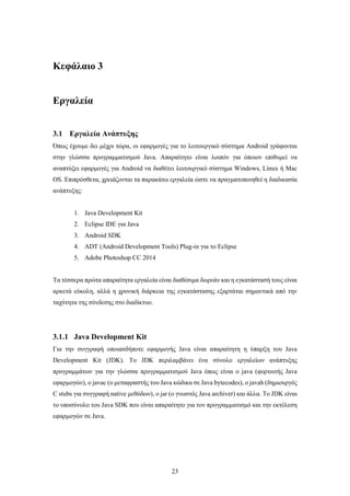 23
Κεφάλαιο 3
Εργαλεία
3.1 Εργαλεία Ανάπτυξης
Όπως έχουμε δει μέχρι τώρα, οι εφαρμογές για το λειτουργικό σύστημα Android γράφονται
στην γλώσσα προγραμματισμού Java. Απαραίτητο είναι λοιπόν για όποιον επιθυμεί να
αναπτύξει εφαρμογές για Android να διαθέτει λειτουργικό σύστημα Windows, Linux ή Mac
OS. Επιπρόσθετα, χρειάζονται τα παρακάτω εργαλεία ώστε να πραγματοποιηθεί η διαδικασία
ανάπτυξης:
1. Java Development Kit
2. Eclipse IDE για Java
3. Android SDK
4. ADT (Android Development Tools) Plug-in για το Eclipse
5. Adobe Photoshop CC 2014
Tα τέσσερα πρώτα απαραίτητα εργαλεία είναι διαθέσιμα δωρεάν και η εγκατάστασή τους είναι
αρκετά εύκολη, αλλά η χρονική διάρκεια της εγκατάστασης εξαρτάται σημαντικά από την
ταχύτητα της σύνδεσης στο διαδίκτυο.
3.1.1 Java Development Kit
Για την συγγραφή οποιασδήποτε εφαρμογής Java είναι απαραίτητη η ύπαρξη του Java
Development Kit (JDK). Το JDK περιλαμβάνει ένα σύνολο εργαλείων ανάπτυξης
προγραμμάτων για την γλώσσα προγραμματισμού Java όπως είναι ο java (φορτωτής Java
εφαρμογών), ο javac (ο μεταφραστής του Java κώδικα σε Java bytecodes), o javah (δημιουργός
C stubs για συγγραφή native μεθόδων), ο jar (ο γνωστός Java archiver) και άλλα. Το JDK είναι
το υποσύνολο του Java SDK που είναι απαραίτητο για τον προγραμματισμό και την εκτέλεση
εφαρμογών σε Java.
 