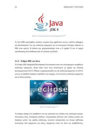 24 ΚΕΦΑΛΑΙΟ 3. ΕΡΓΑΛΕΙΑ
Εικόνα 12. Εικονίδιο Oracle Java Development Kit 8.[42]
Το Java SDK περιλαμβάνει επιπλέον στοιχεία όπως application servers, επιπλέον debuggers
και documentation. Για την ανάπτυξη εφαρμογών για το λειτουργικό σύστημα Android, το
JDK είναι αρκετό. Η έκδοση που χρησιμοποιήσαμε είναι η 8 (update 5) και το αρχείο
εγκατάστασης είναι διαθέσιμο από τον ισότοπο της Oracle.
3.1.2 Eclipse IDE για Java
Το Eclipse IDE (Integrated Development Environment) είναι ένα ολοκληρωμένο περιβάλλον
ανάπτυξης εφαρμογών. Κατά κύριο λόγο είναι ανεπτυγμένο με χρήση της γλώσσας
προγραμματισμού JAVA. Μπορεί να χρησιμοποιηθεί για την ανάπτυξη εφαρμογών σε JAVA,
ενώ με την βοήθεια διαφόρων προσθέτων που παρέχει, είναι δυνατή η ανάπτυξη εφαρμογών
και σε άλλες γλώσσες.
Το Eclipse παρέχει ένα περιβάλλον για την οργάνωση του κώδικα ενός ολόκληρου project.
Λειτουργίες όπως, διατήρηση εκδόσεων, διαμοιρασμός αλλαγών στον κώδικα μεταξύ των
διαφόρων μελών της ομάδας ανάπτυξης, εικονικοί εξυπηρετητές για έλεγχο ορθότητας
λειτουργίας web εφαρμογών και άλλες, παρέχονται εντός του ίδιου του περιβάλλοντος.
Εικόνα 13. Eclipse Kepler.[43]
 
