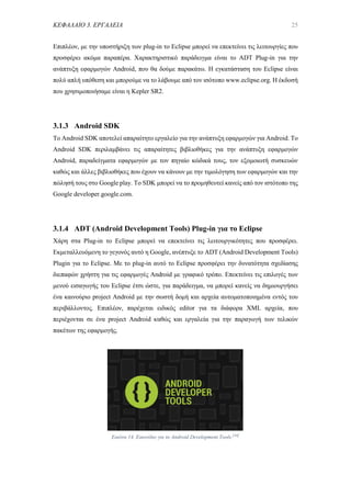 ΚΕΦΑΛΑΙΟ 3. ΕΡΓΑΛΕΙΑ 25
Επιπλέον, με την υποστήριξη των plug-in το Eclipse μπορεί να επεκτείνει τις λειτουργίες που
προσφέρει ακόμα παραπέρα. Χαρακτηριστικό παράδειγμα είναι το ADT Plug-in για την
ανάπτυξη εφαρμογών Android, που θα δούμε παρακάτω. Η εγκατάσταση του Eclipse είναι
πολύ απλή υπόθεση και μπορούμε να το λάβουμε από τον ισότοπο www.eclipse.org. Η έκδοσή
που χρησιμοποιήσαμε είναι η Kepler SR2.
3.1.3 Android SDK
Το Android SDK αποτελεί απαραίτητο εργαλείο για την ανάπτυξη εφαρμογών για Android. Το
Android SDK περιλαμβάνει τις απαραίτητες βιβλιοθήκες για την ανάπτυξη εφαρμογών
Android, παραδείγματα εφαρμογών με τον πηγαίο κώδικά τους, τον εξομοιωτή συσκευών
καθώς και άλλες βιβλιοθήκες που έχουν να κάνουν με την τιμολόγηση των εφαρμογών και την
πώλησή τους στο Google play. Το SDK μπορεί να το προμηθευτεί κανείς από τον ιστότοπο της
Google developer.google.com.
3.1.4 ADT (Android Development Tools) Plug-in για το Eclipse
Χάρη στα Plug-in το Eclipse μπορεί να επεκτείνει τις λειτουργικότητες που προσφέρει.
Εκμεταλλευόμενη το γεγονός αυτό η Google, ανέπτυξε το ADT (Android Development Tools)
Plugin για το Eclipse. Με το plug-in αυτό το Eclipse προσφέρει την δυνατότητα σχεδίασης
διεπαφών χρήστη για τις εφαρμογές Android με γραφικό τρόπο. Επεκτείνει τις επιλογές των
μενού εισαγωγής του Eclipse έτσι ώστε, για παράδειγμα, να μπορεί κανείς να δημιουργήσει
ένα καινούριο project Android με την σωστή δομή και αρχεία αυτοματοποιημένα εντός του
περιβάλλοντος. Επιπλέον, παρέχεται ειδικός editor για τα διάφορα XML αρχεία, που
περιέχονται σε ένα project Android καθώς και εργαλεία για την παραγωγή των τελικών
πακέτων της εφαρμογής.
Εικόνα 14. Εικονίδιο για το Android Development Tools.[44]
 