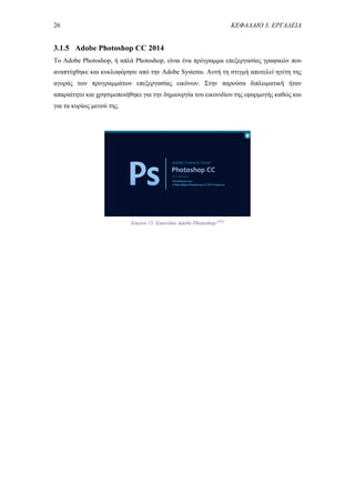 26 ΚΕΦΑΛΑΙΟ 3. ΕΡΓΑΛΕΙΑ
3.1.5 Adobe Photoshop CC 2014
Το Adobe Photoshop, ή απλά Photoshop, είναι ένα πρόγραμμα επεξεργασίας γραφικών που
αναπτύχθηκε και κυκλοφόρησε από την Adobe Systems. Αυτή τη στιγμή αποτελεί ηγέτη της
αγοράς των προγραμμάτων επεξεργασίας εικόνων. Στην παρούσα διπλωματική ήταν
απαραίτητο και χρησιμοποιήθηκε για την δημιουργία του εικονιδίου της εφαρμογής καθώς και
για τα κυρίως μενού της.
Εικόνα 15. Εικονίδιο Adobe Photoshop.[45]
 