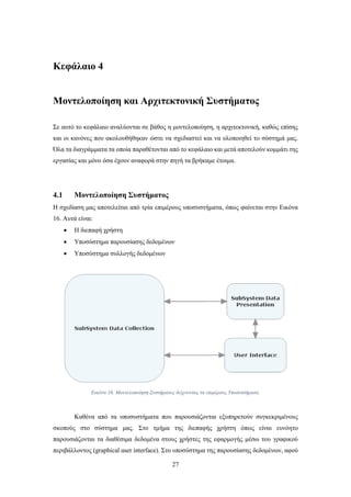27
Κεφάλαιο 4
Μοντελοποίηση και Αρχιτεκτονική Συστήματος
Σε αυτό το κεφάλαιο αναλύονται σε βάθος η μοντελοποίηση, η αρχιτεκτονική, καθώς επίσης
και οι κανόνες που ακολουθήθηκαν ώστε να σχεδιαστεί και να υλοποιηθεί το σύστημά μας.
Όλα τα διαγράμματα τα οποία παραθέτονται από το κεφάλαιο και μετά αποτελούν κομμάτι της
εργασίας και μόνο όσα έχουν αναφορά στην πηγή τα βρήκαμε έτοιμα.
4.1 Μοντελοποίηση Συστήματος
Η σχεδίαση μας αποτελείται από τρία επιμέρους υποσυστήματα, όπως φαίνεται στην Εικόνα
16. Αυτά είναι:
 Η διεπαφή χρήστη
 Υποσύστημα παρουσίασης δεδομένων
 Υποσύστημα συλλογής δεδομένων
Καθένα από τα υποσυστήματα που παρουσιάζονται εξυπηρετούν συγκεκριμένους
σκοπούς στο σύστημα μας. Στο τμήμα της διεπαφής χρήστη όπως είναι ευνόητο
παρουσιάζονται τα διαθέσιμα δεδομένα στους χρήστες της εφαρμογής μέσω του γραφικού
περιβάλλοντος (graphical user interface). Στο υποσύστημα της παρουσίασης δεδομένων, αφού
Εικόνα 16. Μοντελοποίηση Συστήματος δείχνοντας τα επιμέρους Υποσυστήματα.
 