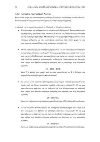 30 ΚΕΦΑΛΑΙΟ 4. ΜΟΝΤΕΛΟΠΟΙΗΣΗ ΚΑΙ ΑΡΧΙΤΕΚΤΟΝΙΚΗ ΣΥΣΤΗΜΑΤΟΣ
4.1.2 Δεδομένα Πραγματικού Χρόνου
Για το κάθε τμήμα του υποσυστήματος συλλογής δεδομένων λαμβάνουμε κάποια δεδομένα,
τα οποία αφού τα επεξεργαστούμε τα εμφανίζουμε στην οθόνη του χρήστη.
Αναλυτικά για το κομμάτι που αφορά το Bluetooth τα δεδομένα αυτά είναι:
 Η ταχύτητα με την οποία κινείται το αυτοκίνητο (Vehicle speed). Για τον υπολογισμό
της ταχύτητας, αρχικά στέλνεται ο κωδικός 01 0D και μας επιστρέφεται ως απάντηση
για την τιμή της αυτή ένα byte. Μετατρέπουμε την τιμή αυτή που λάβαμε στο δεκαδικό
σύστημα αρίθμησης και την εμφανίζουμε απευθείας στην οθόνη χωρίς να την
εισάγουμε σε κάποια εξίσωση στην περίπτωση της ταχύτητας.
 Οι ανά λεπτό στροφές του κινητήρα (Engine RPM). Για τον υπολογισμό των στροφών
του κινητήρα, στέλνεται ο κωδικός 01 0C και μας επιστρέφονται ως απάντηση για την
τιμή της αυτή δύο byte, αφού η αναπαράσταση της τιμής των στροφών του κινητήρα
ανά λεπτό δεν χωράει να αναπαρασταθεί με λιγότερα . Μετατρέπουμε τις δύο τιμές
που λάβαμε στο δεκαδικό σύστημα αρίθμησης και τις εισάγουμε στην παρακάτω
εξίσωση
((A ∗ 256) + B)/4,
όπου A η πρώτη κατά σειρά τιμή που μας επιστρέφεται και Β η δεύτερη, και
εμφανίζουμε στην οθόνη το τελικό αποτέλεσμα.
 Το επί τοις εκατό ποσοστό της θέσης πεταλούδας γκαζιού (Throttle position). Για τον
υπολογισμό της θέσης πεταλούδας γκαζιού, στέλνεται ο κωδικός 01 11 και μας
επιστρέφεται ως απάντηση για την τιμή αυτή ένα byte. Μετατρέπουμε την τιμή αυτή
που λάβαμε στο δεκαδικό σύστημα αρίθμησης και βάζοντάς την στην παρακάτω
εξίσωση
(A ∗ 100)/255,
όπου A η τιμή που μας επιστρέφεται, εμφανίζουμε στην οθόνη το τελικό αποτέλεσμα.
 Το επί τοις εκατό ποσοστό φορτίο του κινητήρα (Calculated engine load value). Για
τον υπολογισμό του φορτίου του κινητήρα, στέλνεται ο κωδικός 01 04 και μας
επιστρέφεται ως απάντηση για την τιμή του ένα byte. Μετατρέπουμε την τιμή αυτή
που λάβαμε στο δεκαδικό σύστημα αρίθμησης και βάζοντας της στην παρακάτω
εξίσωση
(A ∗ 100)/255,
όπου A η τιμή που μας επιστρέφεται, εμφανίζουμε στην οθόνη το τελικό αποτέλεσμα.
 