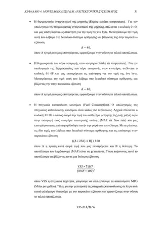 ΚΕΦΑΛΑΙΟ 4. ΜΟΝΤΕΛΟΠΟΙΗΣΗ ΚΑΙ ΑΡΧΙΤΕΚΤΟΝΙΚΗ ΣΥΣΤΗΜΑΤΟΣ 31
 Η θερμοκρασία αντιψυκτικού της μηχανής (Engine coolant temperature). Για τον
υπολογισμό της θερμοκρασίας αντιψυκτικού της μηχανής, στέλνεται ο κωδικός 01 05
και μας επιστρέφεται ως απάντηση για την τιμή της ένα byte. Μετατρέπουμε την τιμή
αυτή που λάβαμε στο δεκαδικό σύστημα αρίθμησης και βάζοντας της στην παρακάτω
εξίσωση
A − 40,
όπου A η τιμή που μας επιστρέφεται, εμφανίζουμε στην οθόνη το τελικό αποτέλεσμα.
 Η θερμοκρασία του αέρα εισαγωγής στον κινητήρα (Intake air temperature). Για τον
υπολογισμό της θερμοκρασίας του αέρα εισαγωγής στον κινητήρα, στέλνεται ο
κωδικός 01 0F και μας επιστρέφεται ως απάντηση για την τιμή της ένα byte.
Μετατρέπουμε την τιμή αυτή που λάβαμε στο δεκαδικό σύστημα αρίθμησης και
βάζοντας την στην παρακάτω εξίσωση
A − 40,
όπου A η τιμή που μας επιστρέφεται, εμφανίζουμε στην οθόνη το τελικό αποτέλεσμα.
 Η στιγμιαία κατανάλωση καυσίμου (Fuel Consumption). Ο υπολογισμός της
στιγμιαίας κατανάλωσης καυσίμου είναι κάπως πιο περίπλοκος. Αρχικά στέλνεται ο
κωδικός 01 10, ο οποίος αφορά την τιμή του αισθητήρα μέτρησης της ροής μάζας αέρα
στην εισαγωγή ενός κινητήρα εσωτερικής καύσης (MAF air flow rate) και μας
επιστρέφονται ως απάντηση δύο byte αυτήν την φορά σαν αποτέλεσμα. Μετατρέπουμε
τις δύο τιμές που λάβαμε στο δεκαδικό σύστημα αρίθμησης και τις εισάγουμε στην
παρακάτω εξίσωση
((A ∗ 256) + B) / 100
όπου A η πρώτη κατά σειρά τιμή που μας επιστρέφεται και Β η δεύτερη. Το
αποτέλεσμα που λαμβάνουμε (MAF) είναι σε grams/sec. Τώρα παίρνοντας αυτό το
αποτέλεσμα και βάζοντας το σε μια δεύτερη εξίσωση,
𝑉𝑆𝑆 ∗ 710.7
(𝑀𝐴𝐹 ∗ 100)
,
όπου VSS η στιγμιαία ταχύτητα, μπορούμε να υπολογίσουμε τα απαιτούμενο MPG
(Miles per gallon). Τέλος για την μετατροπή της στιγμιαίας κατανάλωσης σε λίτρα ανά
εκατό χιλιόμετρα διαιρούμε με την παρακάτω εξίσωση και εμφανίζουμε στην οθόνη
το τελικό αποτέλεσμα.
235.214/𝑀𝑃𝐺
 
