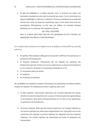 32 ΚΕΦΑΛΑΙΟ 4. ΜΟΝΤΕΛΟΠΟΙΗΣΗ ΚΑΙ ΑΡΧΙΤΕΚΤΟΝΙΚΗ ΣΥΣΤΗΜΑΤΟΣ
 Η τιμή του αισθητήρα λ, ο οποίος φροντίζει ώστε τα ποσοστά των ρύπων στα
καυσαέρια να παραμένουν κάτω από τα επιτρεπτά όρια τιμών. Για τον υπολογισμό της
τιμής του αισθητήρα λ, στέλνεται ο κωδικός 01 34 και μας επιστρέφονται ως απάντηση
τέσσερα byte αυτήν την φορά σαν αποτέλεσμα, όμως τα δύο πρώτα είναι αυτά που
χρειαζόμαστε. Μετατρέπουμε τις δύο τιμές που λάβαμε στο δεκαδικό σύστημα
αρίθμησης και τις εισάγουμε στην παρακάτω εξίσωση
((A ∗ 256) + B)/32768,
όπου A η πρώτη κατά σειρά τιμή που μας επιστρέφεται και Β η δεύτερη, και
εμφανίζουμε στην οθόνη το τελικό αποτέλεσμα.
Σε ότι αφορά τώρα τα δεδομένα που λαμβάνονται με τη βοήθεια του δέκτη GPS της συσκευής
αυτά είναι:
 Η ταχύτητα. Μας παρέχεται κάθε χρονική στιγμή από το GPS και την εμφανίζουμε σε
χιλιόμετρα ανά δευτερόλεπτο.
 Η στιγμιαία επιτάχυνση. Υπολογίζεται από την διαφορά της ταχύτητας δύο
διαφορετικών χρονικών στιγμών και για την εμφάνισή της, σε μέτρα ανά δευτερόλεπτο
εις στο τετράγωνο, διαιρούμε την προηγούμενη διαφορά με το 3,6.
 Το γεωγραφικό μήκος και πλάτος
 Το υψόμετρο
 Οι συνδεδεμένοι δορυφόροι
Με την βοήθεια των παραπάνω στοιχείων υπολογίζουμε και εμφανίζουμε και κάποια επιπλέον
στοιχεία που αφορούν την διαδρομή που διανύει ο χρήστης, όπως είναι:
 Η μέση ταχύτητα. Υπολογίζεται παίρνοντας την συνολική απόσταση που έχουμε
διανύσει σε μέτρα και διαιρώντας την ως προς τον συνολικό χρόνο που χρειαστήκαμε
σε δευτερόλεπτα, αφού πρώτα πολλαπλασιάσουμε με 3,6 ώστε να την εμφανίζουμε
σε χιλιόμετρα ανά δευτερόλεπτο.
 Η μέγιστη ταχύτητα. Κάθε χρονική στιγμή συγκρίνουμε την στιγμιαία ταχύτητα με
την μέγιστη ταχύτητα (την οποία έχουμε αρχικοποιήσει στην τιμή μηδέν) και αν είναι
μεγαλύτερη τότε ορίζουμε ως μέγιστη ταχύτητα την υπάρχουσα τιμή της στιγμιαίας
ταχύτητας. Την μέγιστη ταχύτητα την εμφανίζουμε και αυτήν σε χιλιόμετρα ανά
δευτερόλεπτο.
 