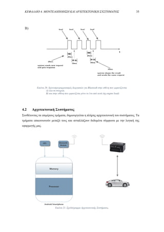 ΚΕΦΑΛΑΙΟ 4. ΜΟΝΤΕΛΟΠΟΙΗΣΗ ΚΑΙ ΑΡΧΙΤΕΚΤΟΝΙΚΗ ΣΥΣΤΗΜΑΤΟΣ 35
Β)
4.2 Αρχιτεκτονική Συστήματος
Συνθέτοντας τα επιμέρους τμήματα, δημιουργείται η πλήρης αρχιτεκτονική του συστήματος. Τα
τμήματα επικοινωνούν μεταξύ τους και ανταλλάζουν δεδομένα σύμφωνα με την λογική της
εφαρμογής μας.
Εικόνα 21. Σχεδιάγραμμα Αρχιτεκτονικής Συστήματος.
Εικόνα 20. Χρονοπρογραμματισμός διεργασιών για Bluetooth στην οθόνη που εμφανίζονται
Α) όλα τα στοιχεία.
Β) και στην οθόνη που εμφανίζεται μόνο το ένα από αυτά (πχ.engine load).
 