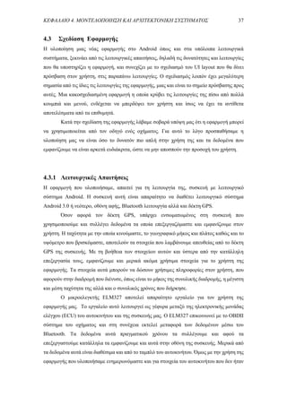 ΚΕΦΑΛΑΙΟ 4. ΜΟΝΤΕΛΟΠΟΙΗΣΗ ΚΑΙ ΑΡΧΙΤΕΚΤΟΝΙΚΗ ΣΥΣΤΗΜΑΤΟΣ 37
4.3 Σχεδίαση Εφαρμογής
Η υλοποίηση μιας νέας εφαρμογής στο Android όπως και στα υπόλοιπα λειτουργικά
συστήματα, ξεκινάει από τις λειτουργικές απαιτήσεις, δηλαδή τις δυνατότητες και λειτουργίες
που θα υποστηρίζει η εφαρμογή, και συνεχίζει με το σχεδιασμό του UI layout που θα δίνει
πρόσβαση στον χρήστη, στις παραπάνω λειτουργίες. Ο σχεδιασμός λοιπόν έχει μεγαλύτερη
σημασία από τις ίδιες τις λειτουργίες της εφαρμογής, μιας και είναι το σημείο πρόσβασης προς
αυτές. Μια κακοσχεδιασμένη εφαρμογή η οποία κρύβει τις λειτουργίες της πίσω από πολλά
κουμπιά και μενού, ενδέχεται να μπερδέψει τον χρήστη και ίσως να έχει τα αντίθετα
αποτελέσματα από τα επιθυμητά.
Κατά την σχεδίαση της εφαρμογής λάβαμε σοβαρά υπόψη μας ότι η εφαρμογή μπορεί
να χρησιμοποιείται από τον οδηγό ενός οχήματος. Για αυτό το λόγο προσπαθήσαμε η
υλοποίηση μας να είναι όσο το δυνατόν πιο απλή στην χρήση της και τα δεδομένα που
εμφανίζουμε να είναι αρκετά ευδιάκριτα, ώστε να μην αποσπούν την προσοχή του χρήστη.
4.3.1 Λειτουργικές Απαιτήσεις
H εφαρμογή που υλοποιήσαμε, απαιτεί για τη λειτουργία της, συσκευή με λειτουργικό
σύστημα Android. Η συσκευή αυτή είναι απαραίτητο να διαθέτει λειτουργικό σύστημα
Android 3.0 ή νεότερο, οθόνη αφής, Bluetooth λειτουργία αλλά και δέκτη GPS.
Όσον αφορά τον δέκτη GPS, υπάρχει ενσωματωμένος στη συσκευή που
χρησιμοποιούμε και συλλέγει δεδομένα τα οποία επεξεργαζόμαστε και εμφανίζουμε στον
χρήστη. Η ταχύτητα με την οποία κινούμαστε, το γεωγραφικό μήκος και πλάτος καθώς και το
υψόμετρο που βρισκόμαστε, αποτελούν τα στοιχεία που λαμβάνουμε απευθείας από το δέκτη
GPS της συσκευής. Με τη βοήθεια των στοιχείων αυτών και ύστερα από την κατάλληλη
επεξεργασία τους, εμφανίζουμε και μερικά ακόμα χρήσιμα στοιχεία για το χρήστη της
εφαρμογής. Τα στοιχεία αυτά μπορούν να δώσουν χρήσιμες πληροφορίες στον χρήστη, που
αφορούν στην διαδρομή που διένυσε, όπως είναι το μήκος της συνολικής διαδρομής, η μέγιστη
και μέση ταχύτητα της αλλά και ο συνολικός χρόνος που διήρκησε.
Ο μικροελεγκτής ELM327 αποτελεί απαραίτητο εργαλείο για τον χρήστη της
εφαρμογής μας. Το εργαλείο αυτό λειτουργεί ως γέφυρα μεταξύ της ηλεκτρονικής μονάδας
ελέγχου (ECU) του αυτοκινήτου και της συσκευής μας. Ο ELM327 επικοινωνεί με το OBDII
σύστημα του οχήματος και στη συνέχεια εκτελεί μεταφορά των δεδομένων μέσω του
Bluetooth. Τα δεδομένα αυτά πραγματικού χρόνου τα συλλέγουμε και αφού τα
επεξεργαστούμε κατάλληλα τα εμφανίζουμε και αυτά στην οθόνη της συσκευής. Μερικά από
τα δεδομένα αυτά είναι διαθέσιμα και από το ταμπλό του αυτοκινήτου. Όμως με την χρήση της
εφαρμογής που υλοποιήσαμε ενημερωνόμαστε και για στοιχεία του αυτοκινήτου που δεν ήταν
 