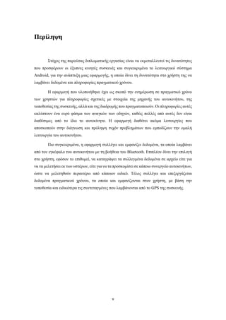 v
Περίληψη
Στόχος της παρούσας διπλωματικής εργασίας είναι να εκμεταλλευτεί τις δυνατότητες
που προσφέρουν οι έξυπνες κινητές συσκευές και συγκεκριμένα το λειτουργικό σύστημα
Android, για την ανάπτυξη μιας εφαρμογής, η οποία δίνει τη δυνατότητα στο χρήστη της να
λαμβάνει δεδομένα και πληροφορίες πραγματικού χρόνου.
Η εφαρμογή που υλοποιήθηκε έχει ως σκοπό την ενημέρωση σε πραγματικό χρόνο
των χρηστών για πληροφορίες σχετικές με στοιχεία της μηχανής του αυτοκινήτου, της
τοποθεσίας της συσκευής, αλλά και της διαδρομής που πραγματοποιούν. Οι πληροφορίες αυτές
καλύπτουν ένα ευρύ φάσμα των αναγκών των οδηγών, καθώς πολλές από αυτές δεν είναι
διαθέσιμες από το ίδιο το αυτοκίνητο. Η εφαρμογή διαθέτει ακόμα λειτουργίες που
αποσκοπούν στην διάγνωση και πρόληψη τυχόν προβλημάτων που εμποδίζουν την ομαλή
λειτουργία του αυτοκινήτου.
Πιο συγκεκριμένα, η εφαρμογή συλλέγει και εμφανίζει δεδομένα, τα οποία λαμβάνει
από τον εγκέφαλο του αυτοκινήτου με τη βοήθεια του Bluetooth. Επιπλέον δίνει την επιλογή
στο χρήστη, εφόσον το επιθυμεί, να καταγράψει τα συλλεγμένα δεδομένα σε αρχείο είτε για
να τα μελετήσει εκ των υστέρων, είτε για να τα προσκομίσει σε κάποιο συνεργείο αυτοκινήτων,
ώστε να μελετηθούν περαιτέρω από κάποιον ειδικό. Τέλος συλλέγει και επεξεργάζεται
δεδομένα πραγματικού χρόνου, τα οποία και εμφανίζονται στον χρήστη, με βάση την
τοποθεσία και ειδικότερα τις συντεταγμένες που λαμβάνονται από το GPS της συσκευής.
 