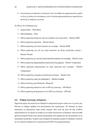 40 ΚΕΦΑΛΑΙΟ 4. ΜΟΝΤΕΛΟΠΟΙΗΣΗ ΚΑΙ ΑΡΧΙΤΕΚΤΟΝΙΚΗ ΣΥΣΤΗΜΑΤΟΣ
 Συγκέντρωση των βασικών λειτουργιών στην AcrionBar που χρησιμοποιείται σχεδόν
σε όλες τις οθόνες του συστήματος, ενώ οι λιγότερο χρησιμοποιούμενες εμφανίζονται
πατώντας το πλήκτρο του μενού.
Οι οθόνες του συστήματος μας:
1. Αρχική οθόνη – Main Menu
2. Οθόνη βοηθείας – Ηelp
3. Οθόνη εμφάνισης δεδομένων από τον εγκέφαλο του αυτοκινήτου – Monitor OBD
4. Οθόνη εμφάνισης ταχύτητας – Monitor Speed
5. Οθόνη εμφάνισης ανά λεπτό στροφών του κινητήρα – Monitor RPM
6. Οθόνη εμφάνισης του επί τοις εκατό ποσοστού της θέσης πεταλούδας γκαζιού –
Monitor Throttle
7. Οθόνη εμφάνισης του επί τοις εκατό ποσοστού φορτίου του κινητήρα – Monitor Load
8. Οθόνη εμφάνισης θερμοκρασίας αντιψυκτικού της μηχανής – Monitor Temperature
9. Οθόνη εμφάνισης θερμοκρασίας του αέρα εισαγωγής στον κινητήρα – Monitor
Temperature2
10. Οθόνη εμφάνισης στιγμιαίας κατανάλωσης καυσίμου – Monitor Fuel
11. Οθόνη εμφάνισης τιμής του αισθητήρα λ – Monitor Lambda
12. Οθόνη σύνδεσης μέσω Bluetooth - Bluetooth
13. Οθόνη εμφάνισης δεδομένων από το GPS της συσκευής – GPS Basics
14. Οθόνη εμφάνισης πληροφοριών για το GPS της συσκευής – GPS Info
4.4 Ρυθμός Συλλογής Δεδομένων
Σημαντικό μέρος στη συλλογή των δεδομένων πραγματικού χρόνου παίζει και το γεγονός πως
θέλουμε να υπάρχει ακρίβεια στα αποτελέσματα που εμφανίζουμε. Δεν θέλουμε σε καμία
περίπτωση να εμφανίζουμε πάρα πολλά στοιχεία, διότι αυτό όχι μόνο θα είχε αντίθετα
αποτελέσματα σε ότι αφορά τον ρυθμό με τον οποίο συλλέγονται τα δεδομένα, αλλά και κάθε
χρονική στιγμή θα δίναμε τόσες πολλές πληροφορίες στον χρήστη που δεν θα μπορούσε να τις
αξιοποιήσει κατάλληλα. Οι χρόνοι που αναφέρονται παρακάτω μπορεί να διαφέρουν ανάλογα
με την συσκευή Android και το μικροελεγκτή ELM327 που χρησιμοποιούμε.
 