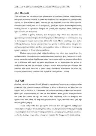 ΚΕΦΑΛΑΙΟ 4. ΜΟΝΤΕΛΟΠΟΙΗΣΗ ΚΑΙ ΑΡΧΙΤΕΚΤΟΝΙΚΗ ΣΥΣΤΗΜΑΤΟΣ 41
4.4.1 Bluetooth
Στην περίπτωση μας για κάθε στοιχείο η διαδικασία της απαίτησης κάποιου κωδικού και της
επιστροφής του αποτελέσματος μέχρι και την εμφάνισή του στην οθόνη του χρήστη διαρκεί
περίπου 0,1 δευτερόλεπτo (100ms). Συνεπώς για την ανανέωση όλων των αποτελεσμάτων,
στην οθόνη που εμφανίζονται όλα τα στοιχεία μαζί, χρειάζεται περίπου 800ms. Ο χρόνος αυτός
υπολογίζεται από τα οχτώ κύρια στοιχεία που εμφανίζονται στη κύρια οθόνη, δηλαδή τους
οχτώ κωδικούς που στέλνονται.
Αντίθετα ο χρόνος συλλογής των δεδομένων στην οθόνη που στέλνεται και
εμφανίζεται μόνο το ένα στοιχείο είναι πολύ μικρότερος (50ms) πράγμα το οποίο σημαίνει πως
το συγκεκριμένο στοιχείο ανανεώνεται πάρα πολύ συχνά. Με το μεγαλύτερο αυτό ρυθμό
συλλογής δεδομένων δίνεται η δυνατότητα στον χρήστη να ελέγχει κάποιο στοιχείο που
επιθυμεί με πολύ μεγαλύτερη ακρίβεια αποτελεσμάτων, καθώς τα δείγματα που συγκεντρώνει
μπορεί να φτάσουν τα 20 για κάθε δευτερόλεπτο.
Η μόνη διαφορά στο ρυθμό συλλογής υπάρχει στην οθόνη όπου εμφανίζεται ένα
μονάχα στοιχείο και αυτό είναι η στιγμιαία κατανάλωση καυσίμου. Αυτό έγκειται στο γεγονός
ότι για τον υπολογισμό της, λαμβάνουμε υπόψη την στιγμιαία ταχύτητα του αυτοκινήτου. Έτσι
για να εξάγουμε κάθε φορά το σωστό αποτέλεσμα για την κατανάλωση θα πρέπει να
υπολογίσουμε εκ νέου την στιγμιαία ταχύτητα, γεγονός που σημαίνει ότι στέλνουμε δύο
κωδικούς κάθε φορά. Επομένως ο χρόνος μεταξύ διαδοχικών ανανεώσεων των τιμών της
στιγμιαίας κατανάλωσης καυσίμου είναι περίπου 0,2 δευτερόλεπτα (200ms).
4.4.2 GPS
Ο ρυθμός συλλογής που αφορά το GPS διαφέρει αρκετά σε σχέση με τον προηγούμενο ρυθμό
και κυρίως στον τρόπο με τον οποίο συλλέγουμε τα δεδομένα. Η συλλογή των δεδομένων στο
κομμάτι αυτό, σε αντίθεση με το Bluetooth, πραγματοποιείται κάθε χρονική στιγμή που έχουμε
ορίσει εμείς (στην περίπτωση μας κάθε ένα δευτερόλεπτο). Κάθε χρονική στιγμή εκτελείται
ένα μέρος του κώδικα που έχει να κάνει με την ενημέρωση όλων τον στοιχείων που
εμφανίζονται στην οθόνη και στην συνέχεια σταματάει, μέχρις ότου εκτελεσθεί ξανά την
επόμενη χρονική στιγμή.
Το ένα δευτερόλεπτο που έχει οριστεί είναι ένα πολύ καλό χρονικό διάστημα για
ανανέωση των στοιχείων που εμφανίζονται, καθώς δεν επιβαρύνεται το σύστημα με συνεχείς
ανανεώσεις πολύ συχνότερα και συνεπώς καταναλώνει λιγότερη ενέργεια, αλλά και κάτι τέτοιο
δεν θα είχε ιδιαίτερο νόημα καθώς οι τιμές των στοιχείων δεν θα είχαν αισθητές αποκλίσεις.
 