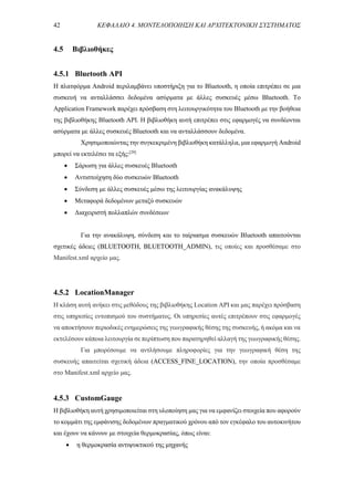 42 ΚΕΦΑΛΑΙΟ 4. ΜΟΝΤΕΛΟΠΟΙΗΣΗ ΚΑΙ ΑΡΧΙΤΕΚΤΟΝΙΚΗ ΣΥΣΤΗΜΑΤΟΣ
4.5 Βιβλιοθήκες
4.5.1 Bluetooth API
Η πλατφόρμα Android περιλαμβάνει υποστήριξη για το Bluetooth, η οποία επιτρέπει σε μια
συσκευή να ανταλλάσσει δεδομένα ασύρματα με άλλες συσκευές μέσω Bluetooth. Το
Application Framework παρέχει πρόσβαση στη λειτουργικότητα του Bluetooth με την βοήθεια
της βιβλιοθήκης Bluetooth API. Η βιβλιοθήκη αυτή επιτρέπει στις εφαρμογές να συνδέονται
ασύρματα με άλλες συσκευές Bluetooth και να ανταλλάσσουν δεδομένα.
Χρησιμοποιώντας την συγκεκριμένη βιβλιοθήκη κατάλληλα, μια εφαρμογή Android
μπορεί να εκτελέσει τα εξής:[29]
 Σάρωση για άλλες συσκευές Bluetooth
 Αντιστοίχηση δύο συσκευών Bluetooth
 Σύνδεση με άλλες συσκευές μέσω της λειτουργίας ανακάλυψης
 Μεταφορά δεδομένων μεταξύ συσκευών
 Διαχειριστή πολλαπλών συνδέσεων
Για την ανακάλυψη, σύνδεση και το ταίριασμα συσκευών Bluetooth απαιτούνται
σχετικές άδειες (BLUETOOTH, BLUETOOTH_ADMIN), τις οποίες και προσθέσαμε στο
Manifest.xml αρχείο μας.
4.5.2 LocationManager
Η κλάση αυτή ανήκει στις μεθόδους της βιβλιοθήκης Location API και μας παρέχει πρόσβαση
στις υπηρεσίες εντοπισμού του συστήματος. Οι υπηρεσίες αυτές επιτρέπουν στις εφαρμογές
να αποκτήσουν περιοδικές ενημερώσεις της γεωγραφικής θέσης της συσκευής, ή ακόμα και να
εκτελέσουν κάποια λειτουργία σε περίπτωση που παρατηρηθεί αλλαγή της γεωγραφικής θέσης.
Για μπορέσουμε να αντλήσουμε πληροφορίες για την γεωγραφική θέση της
συσκευής απαιτείται σχετική άδεια (ACCESS_FINE_LOCATION), την οποία προσθέσαμε
στο Manifest.xml αρχείο μας.
4.5.3 CustomGauge
Η βιβλιοθήκη αυτή χρησιμοποιείται στη υλοποίηση μας για να εμφανίζει στοιχεία που αφορούν
το κομμάτι της εμφάνισης δεδομένων πραγματικού χρόνου από τον εγκέφαλο του αυτοκινήτου
και έχουν να κάνουν με στοιχεία θερμοκρασίας, όπως είναι:
 η θερμοκρασία αντιψυκτικού της μηχανής
 