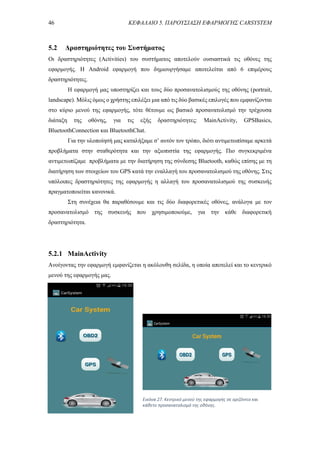 46 ΚΕΦΑΛΑΙΟ 5. ΠΑΡΟΥΣΙΑΣΗ ΕΦΑΡΜΟΓΗΣ CARSYSTEM
5.2 Δραστηριότητες του Συστήματος
Οι δραστηριότητες (Activities) του συστήματος αποτελούν ουσιαστικά τις οθόνες της
εφαρμογής. Η Android εφαρμογή που δημιουργήσαμε αποτελείται από 6 επιμέρους
δραστηριότητες.
Η εφαρμογή μας υποστηρίζει και τους δύο προσανατολισμούς της οθόνης (portrait,
landscape). Μόλις όμως ο χρήστης επιλέξει μια από τις δύο βασικές επιλογές που εμφανίζονται
στο κύριο μενού της εφαρμογής, τότε θέτουμε ως βασικό προσανατολισμό την τρέχουσα
διάταξη της οθόνης, για τις εξής δραστηριότητες: MainActivity, GPSBasics,
BluetoothConnection και BluetoothChat.
Για την υλοποίησή μας καταλήξαμε σ’ αυτόν τον τρόπο, διότι αντιμετωπίσαμε αρκετά
προβλήματα στην σταθερότητα και την αξιοπιστία της εφαρμογής. Πιο συγκεκριμένα
αντιμετωπίζαμε προβλήματα με την διατήρηση της σύνδεσης Bluetooth, καθώς επίσης με τη
διατήρηση των στοιχείων του GPS κατά την εναλλαγή του προσανατολισμού της οθόνης. Στις
υπόλοιπες δραστηριότητες της εφαρμογής η αλλαγή του προσανατολισμού της συσκευής
πραγματοποιείται κανονικά.
Στη συνέχεια θα παραθέσουμε και τις δύο διαφορετικές οθόνες, ανάλογα με τον
προσανατολισμό της συσκευής που χρησιμοποιούμε, για την κάθε διαφορετική
δραστηριότητα.
5.2.1 MainActivity
Ανοίγοντας την εφαρμογή εμφανίζεται η ακόλουθη σελίδα, η οποία αποτελεί και το κεντρικό
μενού της εφαρμογής μας.
Εικόνα 27. Κεντρικό μενού της εφαρμογής σε οριζόντιο και
κάθετο προσανατολισμό της οθόνης.
 