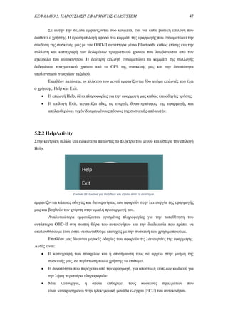 ΚΕΦΑΛΑΙΟ 5. ΠΑΡΟΥΣΙΑΣΗ ΕΦΑΡΜΟΓΗΣ CARSYSTEM 47
Σε αυτήν την σελίδα εμφανίζονται δύο κουμπιά, ένα για κάθε βασική επιλογή που
διαθέτει ο χρήστης. Η πρώτη επιλογή αφορά στο κομμάτι της εφαρμογής που ενσωματώνει την
σύνδεση της συσκευής μας με τον OBD-II αντάπτορα μέσω Bluetooth, καθώς επίσης και την
συλλογή και καταγραφή των δεδομένων πραγματικού χρόνου που λαμβάνονται από τον
εγκέφαλο του αυτοκινήτου. Η δεύτερη επιλογή ενσωματώνει το κομμάτι της συλλογής
δεδομένων πραγματικού χρόνου από το GPS της συσκευής μας και την δυνατότητα
υπολογισμού στοιχείων ταξιδιού.
Επιπλέον πατώντας το πλήκτρο του μενού εμφανίζονται δύο ακόμα επιλογές που έχει
ο χρήστης: Help και Exit.
 Η επιλογή Help, δίνει πληροφορίες για την εφαρμογή μας καθώς και οδηγίες χρήσης.
 Η επιλογή Exit, τερματίζει όλες τις ενεργές δραστηριότητες της εφαρμογής και
απελευθερώνει τυχόν δεσμευμένους πόρους της συσκευής από αυτήν.
5.2.2 HelpActivity
Στην κεντρική σελίδα και ειδικότερα πατώντας το πλήκτρο του μενού και ύστερα την επιλογή
Help,
εμφανίζονται κάποιες οδηγίες και διευκρινήσεις που αφορούν στην λειτουργία της εφαρμογής
μας και βοηθούν τον χρήστη στην ομαλή προσαρμογή του.
Αναλυτικότερα εμφανίζονται ορισμένες πληροφορίες για την τοποθέτηση του
αντάπτορα OBD-II στη σωστή θύρα του αυτοκινήτου και την διαδικασία που πρέπει να
ακολουθήσουμε έτσι ώστε να συνδεθούμε επιτυχώς με την συσκευή που χρησιμοποιούμε.
Επιπλέον μας δίνονται μερικές οδηγίες που αφορούν τις λειτουργίες της εφαρμογής.
Αυτές είναι:
 Η καταγραφή των στοιχείων και η επισήμανση τους σε αρχείο στην μνήμη της
συσκευής μας, σε περίπτωση που ο χρήστης το επιθυμεί.
 Η δυνατότητα που παρέχεται από την εφαρμογή, για αποστολή επιπλέον κωδικού για
την λήψη περεταίρω πληροφοριών.
 Μια λειτουργία, η οποία καθαρίζει τους κωδικούς σφαλμάτων που
είναι καταχωρημένοι στην ηλεκτρονική μονάδα ελέγχου (ECU) του αυτοκινήτου.
Εικόνα 28. Εικόνα για βοήθεια και έξοδο από το σύστημα.
 