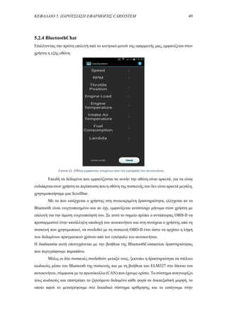 ΚΕΦΑΛΑΙΟ 5. ΠΑΡΟΥΣΙΑΣΗ ΕΦΑΡΜΟΓΗΣ CARSYSTEM 49
5.2.4 BluetoothChat
Επιλέγοντας την πρώτη επιλογή από το κεντρικό μενού της εφαρμογής μας, εμφανίζεται στον
χρήστη η εξής οθόνη:
Επειδή τα δεδομένα που εμφανίζονται σε αυτήν την οθόνη είναι αρκετά, για να είναι
ευδιάκριτα στον χρήστη σε περίπτωση που η οθόνη της συσκευής του δεν είναι αρκετά μεγάλη,
χρησιμοποιήσαμε μια Scrollbar.
Με το που εισέρχεται ο χρήστης στη συγκεκριμένη δραστηριότητα, ελέγχεται αν το
Bluetooth είναι ενεργοποιημένο και αν όχι, εμφανίζεται αντίστοιχο μήνυμα στον χρήστη με
επιλογή για την άμεση ενεργοποίησή του. Σε αυτό το σημείο πρέπει ο αντάπτορας OBD-II να
προσαρμοστεί στην κατάλληλη υποδοχή του αυτοκινήτου και στη συνέχεια ο χρήστης από τη
συσκευή που χρησιμοποιεί, να συνδεθεί με τη συσκευή OBD-II έτσι ώστε να αρχίσει η λήψη
των δεδομένων πραγματικού χρόνου από τον εγκέφαλο του αυτοκινήτου.
Η διαδικασία αυτή επιτυγχάνεται με την βοήθεια της BluetoothConnection δραστηριότητας
που περιγράφουμε παραπάνω.
Μόλις οι δύο συσκευές συνδεθούν μεταξύ τους, ξεκινάει η δραστηριότητα να στέλνει
κωδικούς μέσω του Bluetooth της συσκευής και με τη βοήθεια του ELM327 στο δίκτυο του
αυτοκινήτου, σύμφωνα με το πρωτόκολλο (CAN) που έχουμε ορίσει. Το σύστημα αναγνωρίζει
τους κωδικούς και επιστρέφει το ζητούμενο δεδομένο κάθε φορά σε δεκαεξαδική μορφή, το
οποίο αφού το μετατρέψουμε στο δεκαδικό σύστημα αρίθμησης και το εισάγουμε στην
Εικόνα 31. Οθόνη εμφάνισης στοιχείων από τον εγκέφαλο του αυτοκινήτου.
 