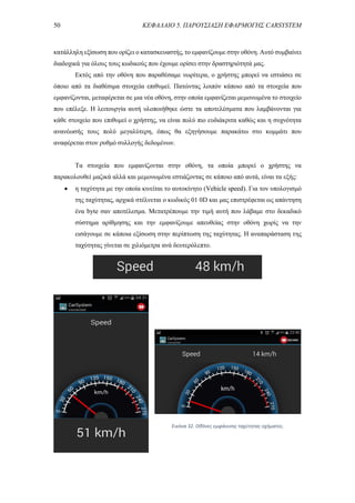 50 ΚΕΦΑΛΑΙΟ 5. ΠΑΡΟΥΣΙΑΣΗ ΕΦΑΡΜΟΓΗΣ CARSYSTEM
κατάλληλη εξίσωση που ορίζει ο κατασκευαστής, το εμφανίζουμε στην οθόνη. Αυτό συμβαίνει
διαδοχικά για όλους τους κωδικούς που έχουμε ορίσει στην δραστηριότητά μας.
Εκτός από την οθόνη που παραθέσαμε νωρίτερα, ο χρήστης μπορεί να εστιάσει σε
όποιο από τα διαθέσιμα στοιχεία επιθυμεί. Πατώντας λοιπόν κάποιο από τα στοιχεία που
εμφανίζονται, μεταφέρεται σε μια νέα οθόνη, στην οποία εμφανίζεται μεμονωμένα το στοιχείο
που επέλεξε. Η λειτουργία αυτή υλοποιήθηκε ώστε τα αποτελέσματα που λαμβάνονται για
κάθε στοιχείο που επιθυμεί ο χρήστης, να είναι πολύ πιο ευδιάκριτα καθώς και η συχνότητα
ανανέωσής τους πολύ μεγαλύτερη, όπως θα εξηγήσουμε παρακάτω στο κομμάτι που
αναφέρεται στον ρυθμό συλλογής δεδομένων.
Τα στοιχεία που εμφανίζονται στην οθόνη, τα οποία μπορεί ο χρήστης να
παρακολουθεί μαζικά αλλά και μεμονωμένα εστιάζοντας σε κάποιο από αυτά, είναι τα εξής:
 η ταχύτητα με την οποία κινείται το αυτοκίνητο (Vehicle speed). Για τον υπολογισμό
της ταχύτητας, αρχικά στέλνεται ο κωδικός 01 0D και μας επιστρέφεται ως απάντηση
ένα byte σαν αποτέλεσμα. Μετατρέπουμε την τιμή αυτή που λάβαμε στο δεκαδικό
σύστημα αρίθμησης και την εμφανίζουμε απευθείας στην οθόνη χωρίς να την
εισάγουμε σε κάποια εξίσωση στην περίπτωση της ταχύτητας. Η αναπαράσταση της
ταχύτητας γίνεται σε χιλιόμετρα ανά δευτερόλεπτο.
Εικόνα 32. Οθόνες εμφάνισης ταχύτητας οχήματος.
 
