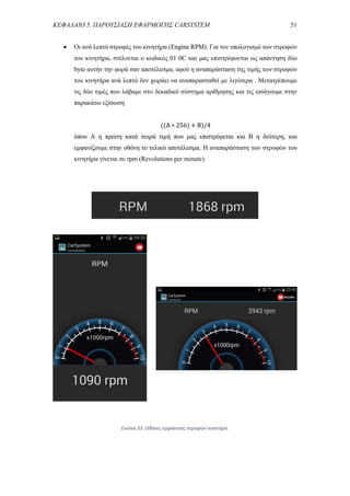 ΚΕΦΑΛΑΙΟ 5. ΠΑΡΟΥΣΙΑΣΗ ΕΦΑΡΜΟΓΗΣ CARSYSTEM 51
 Οι ανά λεπτό στροφές του κινητήρα (Engine RPM). Για τον υπολογισμό των στροφών
του κινητήρα, στέλνεται ο κωδικός 01 0C και μας επιστρέφονται ως απάντηση δύο
byte αυτήν την φορά σαν αποτέλεσμα, αφού η αναπαράσταση της τιμής των στροφών
του κινητήρα ανά λεπτό δεν χωράει να αναπαρασταθεί με λιγότερα . Μετατρέπουμε
τις δύο τιμές που λάβαμε στο δεκαδικό σύστημα αρίθμησης και τις εισάγουμε στην
παρακάτω εξίσωση
((A ∗ 256) + B)/4
όπου A η πρώτη κατά σειρά τιμή που μας επιστρέφεται και Β η δεύτερη, και
εμφανίζουμε στην οθόνη το τελικό αποτέλεσμα. Η αναπαράσταση των στροφών του
κινητήρα γίνεται σε rpm (Revolutions per minute).
Εικόνα 33. Οθόνες εμφάνισης στροφών κινητήρα.
 