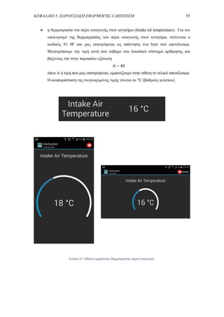 ΚΕΦΑΛΑΙΟ 5. ΠΑΡΟΥΣΙΑΣΗ ΕΦΑΡΜΟΓΗΣ CARSYSTEM 55
 η θερμοκρασία του αέρα εισαγωγής στον κινητήρα (Intake air temperature). Για τον
υπολογισμό της θερμοκρασίας του αέρα εισαγωγής στον κινητήρα, στέλνεται ο
κωδικός 01 0F και μας επιστρέφεται ως απάντηση ένα byte σαν αποτέλεσμα.
Μετατρέπουμε την τιμή αυτή που λάβαμε στο δεκαδικό σύστημα αρίθμησης και
βάζοντας την στην παρακάτω εξίσωση
A − 40
όπου A η τιμή που μας επιστρέφεται, εμφανίζουμε στην οθόνη το τελικό αποτέλεσμα.
Η αναπαράσταση της συγκεκριμένης τιμής γίνεται σε °C (βαθμούς κελσίου).
Εικόνα 37. Οθόνες εμφάνισης θερμοκρασίας αέρα εισαγωγής.
 