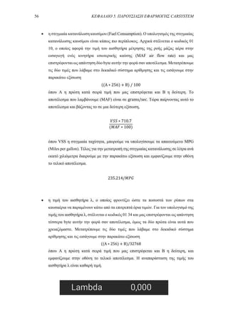 56 ΚΕΦΑΛΑΙΟ 5. ΠΑΡΟΥΣΙΑΣΗ ΕΦΑΡΜΟΓΗΣ CARSYSTEM
 η στιγμιαία κατανάλωση καυσίμου (Fuel Consumption). Ο υπολογισμός της στιγμιαίας
κατανάλωσης καυσίμου είναι κάπως πιο περίπλοκος. Αρχικά στέλνεται ο κωδικός 01
10, ο οποίος αφορά την τιμή του αισθητήρα μέτρησης της ροής μάζας αέρα στην
εισαγωγή ενός κινητήρα εσωτερικής καύσης (MAF air flow rate) και μας
επιστρέφονται ως απάντηση δύο byte αυτήν την φορά σαν αποτέλεσμα. Μετατρέπουμε
τις δύο τιμές που λάβαμε στο δεκαδικό σύστημα αρίθμησης και τις εισάγουμε στην
παρακάτω εξίσωση
((A ∗ 256) + B) / 100
όπου A η πρώτη κατά σειρά τιμή που μας επιστρέφεται και Β η δεύτερη. Το
αποτέλεσμα που λαμβάνουμε (MAF) είναι σε grams/sec. Τώρα παίρνοντας αυτό το
αποτέλεσμα και βάζοντας το σε μια δεύτερη εξίσωση,
𝑉𝑆𝑆 ∗ 710.7
(𝑀𝐴𝐹 ∗ 100)
όπου VSS η στιγμιαία ταχύτητα, μπορούμε να υπολογίσουμε τα απαιτούμενο MPG
(Miles per gallon). Τέλος για την μετατροπή της στιγμιαίας κατανάλωσης σε λίτρα ανά
εκατό χιλιόμετρα διαιρούμε με την παρακάτω εξίσωση και εμφανίζουμε στην οθόνη
το τελικό αποτέλεσμα.
235.214/𝑀𝑃𝐺
 η τιμή του αισθητήρα λ, ο οποίος φροντίζει ώστε τα ποσοστά των ρύπων στα
καυσαέρια να παραμένουν κάτω από τα επιτρεπτά όρια τιμών. Για τον υπολογισμό της
τιμής του αισθητήρα λ, στέλνεται ο κωδικός 01 34 και μας επιστρέφονται ως απάντηση
τέσσερα byte αυτήν την φορά σαν αποτέλεσμα, όμως τα δύο πρώτα είναι αυτά που
χρειαζόμαστε. Μετατρέπουμε τις δύο τιμές που λάβαμε στο δεκαδικό σύστημα
αρίθμησης και τις εισάγουμε στην παρακάτω εξίσωση
((A ∗ 256) + B)/32768
όπου A η πρώτη κατά σειρά τιμή που μας επιστρέφεται και Β η δεύτερη, και
εμφανίζουμε στην οθόνη το τελικό αποτέλεσμα. Η αναπαράσταση της τιμής του
αισθητήρα λ είναι καθαρή τιμή.
 