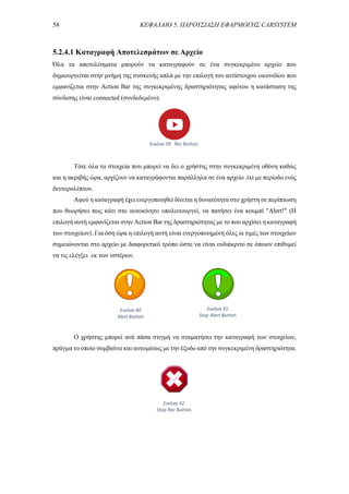 58 ΚΕΦΑΛΑΙΟ 5. ΠΑΡΟΥΣΙΑΣΗ ΕΦΑΡΜΟΓΗΣ CARSYSTEM
5.2.4.1 Καταγραφή Αποτελεσμάτων σε Αρχείο
Όλα τα αποτελέσματα μπορούν να καταγραφούν σε ένα συγκεκριμένο αρχείο που
δημιουργείται στην μνήμη της συσκευής απλά με την επιλογή του αντίστοιχου εικονιδίου που
εμφανίζεται στην Action Bar της συγκεκριμένης δραστηριότητας αφότου η κατάσταση της
σύνδεσης είναι connected (συνδεδεμένο).
Τότε όλα τα στοιχεία που μπορεί να δει ο χρήστης στην συγκεκριμένη οθόνη καθώς
και η ακριβής ώρα, αρχίζουν να καταγράφονται παράλληλα σε ένα αρχείο .txt με περίοδο ενός
δευτερολέπτου.
Αφού η καταγραφή έχει ενεργοποιηθεί δίνεται η δυνατότητα στο χρήστη σε περίπτωση
που θεωρήσει πως κάτι στο αυτοκίνητο υπολειτουργεί, να πατήσει ένα κουμπί "Alert!" (Η
επιλογή αυτή εμφανίζεται στην Action Bar της δραστηριότητας με το που αρχίσει η καταγραφή
των στοιχείων). Για όση ώρα η επιλογή αυτή είναι ενεργοποιημένη όλες οι τιμές των στοιχείων
σημειώνονται στο αρχείο με διαφορετικό τρόπο ώστε να είναι ευδιάκριτο σε όποιον επιθυμεί
να τις ελέγξει εκ των υστέρων.
Ο χρήστης μπορεί ανά πάσα στιγμή να σταματήσει την καταγραφή των στοιχείων,
πράγμα το οποίο συμβαίνει και αυτομάτως με την έξοδο από την συγκεκριμένη δραστηριότητα.
Εικόνα 39. Rec Button.
Εικόνα 40.
Alert Button.
Εικόνα 41.
Stop Alert Button.
Εικόνα 42.
Stop Rec Button.
 