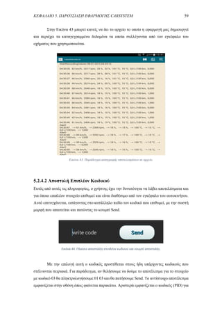 ΚΕΦΑΛΑΙΟ 5. ΠΑΡΟΥΣΙΑΣΗ ΕΦΑΡΜΟΓΗΣ CARSYSTEM 59
Στην Εικόνα 43 μπορεί κανείς να δει το αρχείο το οποίο η εφαρμογή μας δημιουργεί
και περιέχει τα καταγεγραμμένα δεδομένα τα οποία συλλέγονται από τον εγκέφαλο του
οχήματος που χρησιμοποιείται.
5.2.4.2 Αποστολή Επιπλέον Κωδικού
Εκτός από αυτές τις πληροφορίες, ο χρήστης έχει την δυνατότητα να λάβει αποτελέσματα και
για όποιο επιπλέον στοιχείο επιθυμεί και είναι διαθέσιμο από τον εγκέφαλο του αυτοκινήτου.
Αυτό επιτυγχάνεται, εισάγοντας στο κατάλληλο πεδίο τον κωδικό που επιθυμεί, με την σωστή
μορφή που απαιτείται και πατώντας το κουμπί Send.
Με την επιλογή αυτή ο κωδικός προστίθεται στους ήδη υπάρχοντες κωδικούς που
στέλνονται σειριακά. Για παράδειγμα, αν θελήσουμε να δούμε το αποτέλεσμα για το στοιχείο
με κωδικό 03 θα πληκτρολογήσουμε 01 03 και θα πατήσουμε Send. Το αντίστοιχο αποτέλεσμα
εμφανίζεται στην οθόνη όπως φαίνεται παρακάτω. Αριστερά εμφανίζεται ο κωδικός (PID) για
Εικόνα 43. Παράδειγμα καταγραφής αποτελεσμάτων σε αρχείο.
Εικόνα 44. Πλαίσιο αποστολής επιπλέον κωδικού και κουμπί αποστολής.
 