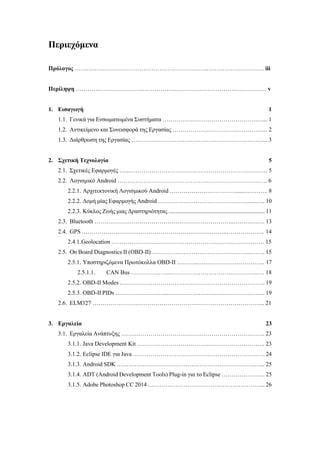 Περιεχόμενα
Πρόλογος …………………………………………………………………………………… iii
Περίληψη ……………………………………………………………………………………. v
1. Εισαγωγή 1
1.1. Γενικά για Ενσωματωμένα Συστήματα ……………………………………………... 1
1.2. Αντικείμενο και Συνεισφορά της Εργασίας ……………………………………….... 2
1.3. Διάρθρωση της Εργασίας ………………………………………………………….... 3
2. Σχετική Τεχνολογία 5
2.1. Σχετικές Εφαρμογές …...……………………………………………………………. 5
2.2. Λογισμικό Android …………………………………………………………………. 6
2.2.1. Αρχιτεκτονική Λογισμικού Android …………………………….......….…….. 8
2.2.2. Δομή μίας Εφαρμογής Android ………………………………………......….. 10
2.2.3. Κύκλος Ζωής μιας Δραστηριότητας ................................................................. 11
2.3. Bluetooth ……………………………………………………………..……………. 13
2.4. GPS ………………………………………………………………..………………. 14
2.4.1.Geolocation ……………………………………………………..……………. 15
2.5. On Board Diagnostics II (OBD-II) …………………………………………..…….. 15
2.5.1. Υποστηριζόμενα Πρωτόκολλα OBD-II ………...………………………….... 17
2.5.1.1. CAN Βus ………………...……………………………………...… 18
2.5.2. OBD-II Modes ….……………………………………………………………. 19
2.5.3. OBD-II PIDs ……………………...………………………………………….. 19
2.6. ELM327 ………………………………………………………………………….... 21
3. Εργαλεία 23
3.1. Εργαλεία Ανάπτυξης ………………………………………………………………. 23
3.1.1. Java Development Kit ……………………………………………………….. 23
3.1.2. Eclipse IDE για Java …………………………………………………………. 24
3.1.3. Android SDK ……………………………………………………………….... 25
3.1.4. ADT (Android Development Tools) Plug-in για το Eclipse …………………. 25
3.1.5. Adobe Photoshop CC 2014 …………………………………………………... 26
 