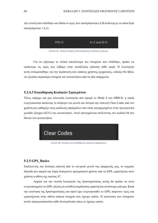 60 ΚΕΦΑΛΑΙΟ 5. ΠΑΡΟΥΣΙΑΣΗ ΕΦΑΡΜΟΓΗΣ CARSYSTEM
την εντολή που στάλθηκε και δίπλα οι τιμές που επιστρέφονται (A,B ανάλογα με το πόσα byte
επιστρέφονται 1 ή 2).
Για να εξάγουμε το τελικό αποτέλεσμα του στοιχείου που στάλθηκε, πρέπει να
εισάγουμε τις τιμές που λάβαμε στην κατάλληλη εξίσωση κάθε φορά. Η λειτουργία
αυτή ενσωματώθηκε για την περίπτωση που κάποιος χρήστης (μηχανικός, ειδικός) θα ήθελε
να εξετάσει περαιτέρω στοιχεία του αυτοκινήτου από τα ήδη υπάρχοντα.
5.2.4.3 Εκκαθάριση Κωδικών Σφαλμάτων
Τέλος υπάρχει και μια τελευταία λειτουργία που αφορά το Mode 4 του OBD-II, η οποία
ενεργοποιείται πατώντας το πλήκτρο του μενού και ύστερα την επιλογή Clear Codes από τον
χρήστη και καθαρίζει τους κωδικούς σφαλμάτων που είναι καταχωρημένοι στην ηλεκτρονική
μονάδα ελέγχου (ECU) του αυτοκινήτου. Αυτό επιτυγχάνεται στέλνοντας τον κωδικό 04 στο
δίκτυο του αυτοκινήτου.
5.2.5 GPS_Basics
Επιλέγοντας την δεύτερη επιλογή από το κεντρικό μενού της εφαρμογής μας, το κομμάτι
δηλαδή που αφορά την λήψη δεδομένων πραγματικού χρόνου από το GPS, εμφανίζεται στον
χρήστη η οθόνη της εικόνας 47.
Αρχικά για την σωστή λειτουργία της δραστηριότητας αυτής θα πρέπει να είναι
ενεργοποιημένο το GPS, αλλιώς σε αντίθετη περίπτωση εμφανίζεται αντίστοιχο μήνυμα. Κατά
την εκκίνηση της δραστηριότητας και αφού έχει ενεργοποιηθεί το GPS, παίρνουν τιμές και
εμφανίζονται στην οθόνη κάποια στοιχεία που έχουμε ορίσει. Η ανανέωση των στοιχείων
αυτών πραγματοποιείται κάθε δευτερόλεπτο όπως το έχουμε ορίσει.
Εικόνα 45. Πλαίσιο λήψης αποτελέσματος επιπλέον κωδικού.
Εικόνα 46. Επιλογή για εκκαθάριση κωδικών σφαλμάτων.
 