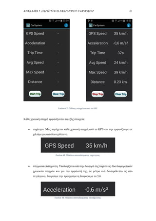 ΚΕΦΑΛΑΙΟ 5. ΠΑΡΟΥΣΙΑΣΗ ΕΦΑΡΜΟΓΗΣ CARSYSTEM 61
Κάθε χρονική στιγμή εμφανίζονται τα εξής στοιχεία:
 ταχύτητα. Μας παρέχεται κάθε χρονική στιγμή από το GPS και την εμφανίζουμε σε
χιλιόμετρα ανά δευτερόλεπτο.
 στιγμιαία επιτάχυνση. Υπολογίζεται από την διαφορά της ταχύτητας δύο διαφορετικών
χρονικών στιγμών και για την εμφάνισή της, σε μέτρα ανά δευτερόλεπτο εις στο
τετράγωνο, διαιρούμε την προηγούμενη διαφορά με το 3,6.
Εικόνα 47. Οθόνες στοιχείων από το GPS.
Εικόνα 48. Πλαίσιο αποτελέσματος ταχύτητας.
Εικόνα 49. Πλαίσιο αποτελέσματος επιτάχυνσης.
 