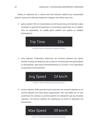 62 ΚΕΦΑΛΑΙΟ 5. ΠΑΡΟΥΣΙΑΣΗ ΕΦΑΡΜΟΓΗΣ CARSYSTEM
Επίσης σε περίπτωση που η επιλογή start trip (εκκίνηση ταξιδιού) έχει ενεργοποιηθεί
παίρνουν τιμές και τα υπόλοιπα στοιχεία που υπάρχουν στην οθόνη, όπως είναι:
 χρόνος ταξιδιού. Με την ενεργοποίηση του start trip ξεκινάει μια συνάρτηση η οποία
μετατρέπει τα χιλιοστά δευτερολέπτου σε αναγνώσιμη μορφή ώρας για τον χρήστη,
ώστε να εμφανίζουμε τον ακριβή χρόνο ταξιδιού στον χρήστη με ακρίβεια
δευτερολέπτου.
 μέση ταχύτητα. Υπολογίζεται παίρνοντας την συνολική απόσταση που έχουμε
διανύσει σε μέτρα και διαιρώντας την ως προς τον συνολικό χρόνο που χρειαστήκαμε
σε δευτερόλεπτα, αφού πρώτα πολλαπλασιάσουμε με 3,6 ώστε να την εμφανίζουμε
σε χιλιόμετρα ανά δευτερόλεπτο.
 μέγιστη ταχύτητα. Κάθε χρονική στιγμή συγκρίνουμε την στιγμιαία ταχύτητα με την
μέγιστη ταχύτητα (την οποία έχουμε αρχικοποιήσει στην τιμή μηδέν) και αν είναι
μεγαλύτερη τότε ορίζουμε ως μέγιστη ταχύτητα την υπάρχουσα τιμή της στιγμιαίας
ταχύτητας. Την μέγιστη ταχύτητα την εμφανίζουμε και αυτήν σε χιλιόμετρα ανά
δευτερόλεπτο.
Εικόνα 50. Πλαίσιο αποτελέσματος διάρκειας ταξιδιού.
Εικόνα 51. Πλαίσιο αποτελέσματος μέσης ταχύτητας.
Εικόνα 52. Πλαίσιο αποτελέσματος μέγιστης ταχύτητας.
 