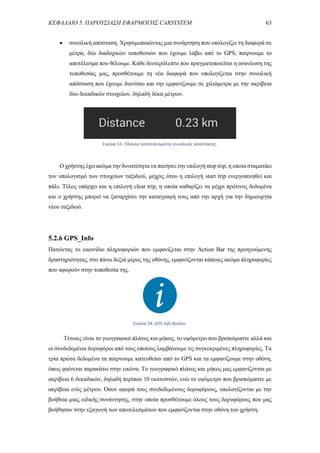 ΚΕΦΑΛΑΙΟ 5. ΠΑΡΟΥΣΙΑΣΗ ΕΦΑΡΜΟΓΗΣ CARSYSTEM 63
 συνολική απόσταση. Χρησιμοποιώντας μια συνάρτηση που υπολογίζει τη διαφορά σε
μέτρα, δύο διαδοχικών τοποθεσιών που έχουμε λάβει από το GPS, παίρνουμε το
αποτέλεσμα που θέλουμε. Κάθε δευτερόλεπτο που πραγματοποιείται η ανανέωση της
τοποθεσίας μας, προσθέτουμε τη νέα διαφορά που υπολογίζεται στην συνολική
απόσταση που έχουμε διανύσει και την εμφανίζουμε σε χιλιόμετρα με την ακρίβεια
δύο δεκαδικών στοιχείων, δηλαδή δέκα μέτρων.
Ο χρήστης έχει ακόμα την δυνατότητα να πατήσει την επιλογή stop trip, η οποία σταματάει
τον υπολογισμό των στοιχείων ταξιδιού, μέχρις ότου η επιλογή start trip ενεργοποιηθεί και
πάλι. Τέλος υπάρχει και η επιλογή clear trip, η οποία καθαρίζει τα μέχρι πρότινος δεδομένα
και ο χρήστης μπορεί να ξαναρχίσει την καταγραφή τους από την αρχή για την δημιουργία
νέου ταξιδιού.
5.2.6 GPS_Info
Πατώντας το εικονίδιο πληροφοριών που εμφανίζεται στην Action Bar της προηγούμενης
δραστηριότητας, στο πάνω δεξιά μέρος της οθόνης, εμφανίζονται κάποιες ακόμα πληροφορίες
που αφορούν στην τοποθεσία της.
Τέτοιες είναι το γεωγραφικό πλάτος και μήκος, το υψόμετρο που βρισκόμαστε αλλά και
οι συνδεδεμένοι δορυφόροι από τους οποίους λαμβάνουμε τις συγκεκριμένες πληροφορίες. Τα
τρία πρώτα δεδομένα τα παίρνουμε κατευθείαν από το GPS και τα εμφανίζουμε στην οθόνη,
όπως φαίνεται παρακάτω στην εικόνα. Το γεωγραφικό πλάτος και μήκος μας εμφανίζονται με
ακρίβεια 6 δεκαδικών, δηλαδή περίπου 10 εκατοστών, ενώ το υψόμετρο που βρισκόμαστε με
ακρίβεια ενός μέτρου. Όσον αφορά τους συνδεδεμένους δορυφόρους, υπολογίζονται με την
βοήθεια μιας ειδικής συνάντησης, στην οποία προσθέτουμε όλους τους δορυφόρους που μας
βοήθησαν στην εξαγωγή των αποτελεσμάτων που εμφανίζονται στην οθόνη του χρήστη.
Εικόνα 54. GPS Info Button.
Εικόνα 53. Πλαίσιο αποτελέσματος συνολικής απόστασης.
 