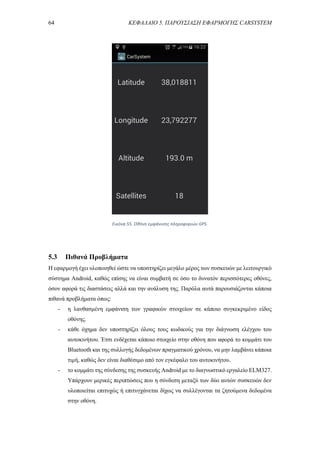 64 ΚΕΦΑΛΑΙΟ 5. ΠΑΡΟΥΣΙΑΣΗ ΕΦΑΡΜΟΓΗΣ CARSYSTEM
5.3 Πιθανά Προβλήματα
Η εφαρμογή έχει υλοποιηθεί ώστε να υποστηρίζει μεγάλο μέρος των συσκευών με λειτουργικό
σύστημα Android, καθώς επίσης να είναι συμβατή σε όσο το δυνατόν περισσότερες οθόνες,
όσον αφορά τις διαστάσεις αλλά και την ανάλυση της. Παρόλα αυτά παρουσιάζονται κάποια
πιθανά προβλήματα όπως:
- η λανθασμένη εμφάνιση των γραφικών στοιχείων σε κάποιο συγκεκριμένο είδος
οθόνης.
- κάθε όχημα δεν υποστηρίζει όλους τους κωδικούς για την διάγνωση ελέγχου του
αυτοκινήτου. Έτσι ενδέχεται κάποιο στοιχείο στην οθόνη που αφορά το κομμάτι του
Bluetooth και της συλλογής δεδομένων πραγματικού χρόνου, να μην λαμβάνει κάποια
τιμή, καθώς δεν είναι διαθέσιμο από τον εγκέφαλο του αυτοκινήτου.
- το κομμάτι της σύνδεσης της συσκευής Android με το διαγνωστικό εργαλείο ELM327.
Υπάρχουν μερικές περιπτώσεις που η σύνδεση μεταξύ των δύο αυτών συσκευών δεν
υλοποιείται επιτυχώς ή επιτυγχάνεται δίχως να συλλέγονται τα ζητούμενα δεδομένα
στην οθόνη.
Εικόνα 55. Οθόνη εμφάνισης πληροφοριών GPS.
 