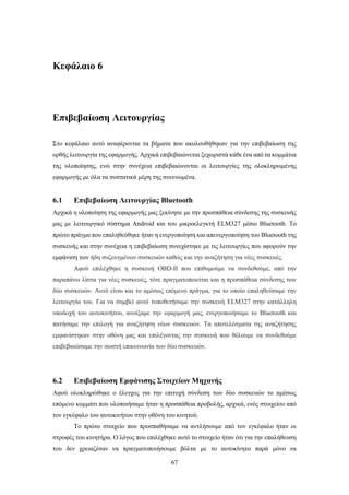 67
Κεφάλαιο 6
Επιβεβαίωση Λειτουργίας
Στο κεφάλαιο αυτό αναφέρονται τα βήματα που ακολουθήθηκαν για την επιβεβαίωση της
ορθής λειτουργία της εφαρμογής. Αρχικά επιβεβαιώνεται ξεχωριστά κάθε ένα από τα κομμάτια
της υλοποίησης, ενώ στην συνέχεια επιβεβαιώνονται οι λειτουργίες της ολοκληρωμένης
εφαρμογής με όλα τα συστατικά μέρη της συνενωμένα.
6.1 Επιβεβαίωση Λειτουργίας Bluetooth
Αρχικά η υλοποίηση της εφαρμογής μας ξεκίνησε με την προσπάθεια σύνδεσης της συσκευής
μας με λειτουργικό σύστημα Android και του μικροελεγκτή ELM327 μέσω Bluetooth. Το
πρώτο πράγμα που επαληθεύθηκε ήταν η ενεργοποίηση και απενεργοποίηση του Bluetooth της
συσκευής και στην συνέχεια η επιβεβαίωση συνεχίστηκε με τις λειτουργίες που αφορούν την
εμφάνιση των ήδη συζευγμένων συσκευών καθώς και την αναζήτηση για νέες συσκευές.
Αφού επιλέχθηκε η συσκευή OBD-II που επιθυμούμε να συνδεθούμε, από την
παραπάνω λίστα για νέες συσκευές, τότε πραγματοποιείται και η προσπάθεια σύνδεσης των
δύο συσκευών. Αυτό είναι και το αμέσως επόμενο πράγμα, για το οποίο επαληθεύσαμε την
λειτουργία του. Για να συμβεί αυτό τοποθετήσαμε την συσκευή ELM327 στην κατάλληλη
υποδοχή του αυτοκινήτου, ανοίξαμε την εφαρμογή μας, ενεργοποιήσαμε το Bluetooth και
πατήσαμε την επιλογή για αναζήτηση νέων συσκευών. Τα αποτελέσματα της αναζήτησης
εμφανίστηκαν στην οθόνη μας και επιλέγοντας την συσκευή που θέλουμε να συνδεθούμε
επιβεβαιώσαμε την σωστή επικοινωνία των δύο συσκευών.
6.2 Επιβεβαίωση Εμφάνισης Στοιχείων Μηχανής
Αφού ολοκληρώθηκε ο έλεγχος για την επιτυχή σύνδεση των δύο συσκευών το αμέσως
επόμενο κομμάτι που υλοποιήσαμε ήταν η προσπάθεια προβολής, αρχικά, ενός στοιχείου από
τον εγκέφαλο του αυτοκινήτου στην οθόνη του κινητού.
Το πρώτο στοιχείο που προσπαθήσαμε να αντλήσουμε από τον εγκέφαλο ήταν οι
στροφές του κινητήρα. Ο λόγος που επιλέχθηκε αυτό το στοιχείο ήταν ότι για την επαλήθευση
του δεν χρειαζόταν να πραγματοποιήσουμε βόλτα με το αυτοκίνητο παρά μόνο να
 