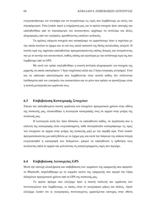 68 ΚΕΦΑΛΑΙΟ 6. ΕΠΙΒΕΒΑΙΩΣΗ ΛΕΙΤΟΥΡΓΙΑΣ
ενεργοποιήσουμε τον κινητήρα και να συγκρίνουμε τις τιμές που λαμβάνουμε με αυτές του
στροφόμετρου. Έτσι λοιπόν αφού η ενημέρωση μας για το πρώτο στοιχείο ήταν επιτυχής και
επαληθεύθηκε από το στροφόμετρο του αυτοκινήτου, αρχίσαμε να αντλούμε και άλλες
πληροφορίες από τον εγκέφαλο, προσθέτοντας επιπλέον κωδικούς.
Τα αμέσως επόμενα στοιχεία που καταφέραμε να εμφανίσουμε ήταν η ταχύτητα με
την οποία κινείται το όχημα και το επί τοις εκατό ποσοστό της θέσης πεταλούδας γκαζιού. Η
σωστή τιμή της ταχύτητα επαληθεύτικε πραγματοποιώντας επίσης δοκιμές και συγκρίνοντας
την με το κοντέρ του αυτοκινήτου, καθώς επίσης και αργότερα με την αντίστοιχη τιμή της που
λαμβάναμε από το GPS.
Με αυτό τον τρόπο επαληθεύθηκε η σωστή άντληση πληροφοριών για στοιχεία της
μηχανής τα οποία επιστρέφουν 1 byte (ταχύτητα) αλλά και 2 bytes (στροφές κινητήρα). Έτσι
και τα υπόλοιπα αποτελέσματα που λαμβάνονται είναι σωστά καθώς δεν στέλνονται
λανθασμένα από τον εγκέφαλο του αυτοκινήτου και το μόνο που πρέπει να προσέξουμε είναι
η σωστή μετατροπή και εμφάνιση τους.
6.3 Επιβεβαίωση Καταγραφής Στοιχείων
Έπειτα την επαληθευμένα σωστή εμφάνιση των στοιχείων πραγματικού χρόνου στην οθόνη
της συσκευής μας, υλοποιήθηκε η λειτουργία καταγραφής τους σε αρχείο στην μνήμη της
συσκευής μας.
Η λειτουργία αυτή δεν ήταν δύσκολο να επαληθευτεί καθώς, σε περίπτωση που η
επιλογή της καταγραφής είναι ενεργοποιημένη, κάθε δευτερόλεπτο καταγράφουμε τις τιμές
των στοιχείων σε αρχείο στην μνήμη της συσκευής μαζί με την ακριβή ώρα. Έτσι λοιπόν
πραγματοποιώντας μια απλή βόλτα με το όχημα μας και κατά την διάρκεια της κάποια στιγμή
ενεργοποιηθεί η καταγραφή των δεδομένων, μπορεί να επαληθευτεί η ορθότητα τους
ανοίγοντας απλά το αρχείο και μελετώντας τις καταγεγραμμένες τιμές που περιέχει.
6.4 Επιβεβαίωση Λειτουργίας GPS
Μετά την επιτυχή ολοκλήρωση και επιβεβαίωση των τμημάτων της εφαρμογής που αφορούν
το Bluetooth, ασχοληθήκαμε με το κομμάτι εκείνο της εφαρμογής που αφορά την λήψη
δεδομένων πραγματικού χρόνου από το GPS της συσκευής μας.
To πρώτο πράγμα που ελέγξαμε ήταν η σωστή συλλογή και εμφάνιση των
συντεταγμένων που λαμβάνουμε, οι οποίες είναι το γεωγραφικό μήκος και πλάτος. Αφού
ελέγξαμε λοιπόν ότι οι γεωγραφικές συντεταγμένες εμφανίζονται επιτυχώς στην οθόνη
 