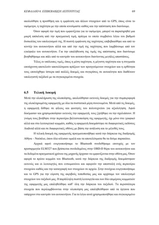 ΚΕΦΑΛΑΙΟ 6. ΕΠΙΒΕΒΑΙΩΣΗ ΛΕΙΤΟΥΡΓΙΑΣ 69
ακολούθησε η προσθήκη και η εμφάνιση και άλλων στοιχείων από το GPS, όπως είναι το
υψόμετρο, η ταχύτητα με την οποία κινούμαστε καθώς και την απόσταση που διανύουμε.
Όσον αφορά την τιμή που εμφανίζεται για το υψόμετρο, μπορεί να παρατηρηθεί μια
μικρή απόκλιση από την πραγματική τιμή, πράγμα το οποίο συμβαίνει λόγω του βαθμού
δυσκολίας του υπολογισμού της. Η σωστή εμφάνιση της ταχύτητας επιβεβαιώθηκε και από το
κοντέρ του αυτοκινήτου αλλά και από την τιμή της ταχύτητας που λαμβάνουμε από τον
εγκέφαλο του αυτοκινήτου. Για την επαλήθευση της τιμής της απόστασης που διανύουμε
βοηθηθήκαμε και πάλι από το καντράν του αυτοκινήτου διανύοντας μεγάλες αποστάσεις.
Τέλος οι υπόλοιπες τιμές, όπως η μέση ταχύτητα, η μέγιστη ταχύτητα και η στιγμιαία
επιτάχυνση αποτελούν αποτελέσματα πράξεων των προηγούμενων στοιχείων και η ορθότητα
τους επιτεύχθηκε ύστερα από πολλές δοκιμές και συγκρίσεις σε αυτοκίνητα που διαθέτουν
υπολογιστή ταξιδιού με τα συγκεκριμένα στοιχεία.
6.5 Τελική Δοκιμή
Μετά την ολοκλήρωση της υλοποίησης, ακολούθησαν εκτενείς δοκιμές για την συμπεριφορά
της ολοκληρωμένης εφαρμογής με όλα τα συστατικά μέρη συνενωμένα. Μετά από τις δοκιμές,
η εφαρμογή δόθηκε σε φίλους και φοιτητές του πολυτεχνείου για αξιολόγηση. Αφού
δοκίμασαν και χρησιμοποίησαν εκτενώς την εφαρμογή, τους ζητήθηκε να την σχολιάσουν. Η
γνώμη τους βοήθησε στην περαιτέρω βελτιστοποίηση της εφαρμογής, όχι μόνο στο γραφικό
αλλά και στο λειτουργικό κομμάτι, καθώς η εφαρμογή δοκιμάστηκε σε διαφορετικές εκδόσεις
Android αλλά και σε διαφορετικές οθόνες με βάση την ανάλυση και το μέγεθός τους.
Η τελική δοκιμή της εφαρμογής πραγματοποιήθηκε κατά την διάρκεια της διαδρομής
Αθήνα – Ναύπλιο, όπου όλα κύλισαν ομαλά και τα αποτελέσματα θα τα δούμε παρακάτω.
Αρχικά αφού ενεργοποιήσαμε το Bluetooth συνδεθήκαμε επιτυχώς με τον
προσαρμογέα ELM327 που βρίσκεται συνδεδεμένος στην OBD-II θύρα του αυτοκινήτου και
τα δεδομένα πραγματικού χρόνου της μηχανής άρχισαν να εμφανίζονται στην οθόνη μας. Όσον
αφορά το πρώτο κομμάτι του Bluetooth, κατά την διάρκεια της διαδρομής δοκιμάστηκαν
εκτενώς και οι λειτουργίες που ενσωματώνει και αφορούν την αποστολή ενός περαιτέρω
στοιχείου καθώς και την καταγραφή των στοιχείων σε αρχείο. Στην συνέχεια ενεργοποιήσαμε
και το GPS για την εύρεση της ακριβούς τοποθεσίας μας και αρχίσαμε τον υπολογισμό
στοιχείων του ταξιδιού μας. Η παράλληλη σωστή λειτουργία και των δύο επιμέρους κομματιών
της εφαρμογής μας επαληθεύθηκε καθ’ όλη την διάρκεια του ταξιδιού. Τα περισσότερα
στοιχεία που περιλαμβάνονται στην υλοποίηση μας επαληθεύθηκαν από τα όργανα που
υπάρχουν στο καντράν του αυτοκινήτου. Για το λόγω αυτό χρησιμοποιήθηκε και συγκεκριμένο
 