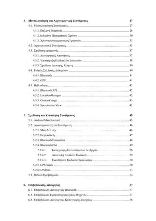 4. Μοντελοποίηση και Αρχιτεκρονική Συστήματος 27
4.1. Μοντελοποίηση Συστήματος .................................................................................... 27
4.1.1. Επιλογή Bluetooth ............................................................................................ 28
4.1.2.Δεδομένα Πραγματικού Χρόνου …………………………………………...… 30
4.1.3. Χρονοπρογραμματισμός Εργασιών .................................................................. 33
4.2. Αρχιτεκτονική Συστήματος ………………..............………………………………. 35
4.3. Σχεδίαση εφαρμογής ………………………………………………………………. 37
4.3.1. Λειτουργικές Απαιτήσεις ………...……...………….……………………….. 37
4.3.2. Υποστήριξη Πολλαπλών Συσκευών …...…………………………………….. 38
4.3.3. Σχεδίαση Διεπαφής Χρήστη ............................................................................. 39
4.4. Ρυθμός Συλλογής Δεδομένων ................................................................................... 40
4.4.1. Bluetooth .......................................................................................................... 41
4.4.2. GPS .................................................................................................................. 41
4.5. Βιβλιοθήκες …………….………………………………………………………….. 42
4.5.1. Bluetooth API …………………...…………………………………………… 42
4.5.2. LocationManager ………………………………………………………….… 42
4.5.3. CustomGauge ……………………………………………………………...… 43
4.5.4. SpeedometerView ………………………………………………………….... 43
5. Σχεδίαση και Υλοποίηση Συστήματος 45
5.1. Android Manifest.xml ………………….…..……………………………………… 45
5.2. Δραστηριότητες του Συστήματος ……….…..……………………………………... 46
5.2.1. MainActivity ……………………….….…………………………………….. 46
5.2.2. HelpActivity ……………………….….……………………………………... 47
5.2.3. BluetoothConnection ……………….….…………………………………….. 48
5.2.4. BluetoothChat ………………………….……………………………………. 49
5.2.4.1. Καταγραφή Αποτελεσμάτων σε Αρχείο .……...…………………... 58
5.2.4.2. Αποστολή Επιπλέον Κωδικού ………….…..………………….….. 59
5.2.4.3. Εκκαθάριση Κωδικών Σφαλμάτων …….……...………………….. 60
5.2.5. GPSBasics …………………………………………………………………… 60
5.2.6.GPSInfo ………………………………………………………………………. 63
5.3. Πιθανά Προβλήματα ………………...……………………………………..……… 64
6. Επιβεβαίωση λειτουργίας 67
6.1. Επιβεβαίωση Λειτουργίας Bluetooth ………………...……………………….…… 67
6.2. Επιβεβαίωση Εμφάνισης Στοιχείων Μηχανής …………..………………………… 67
6.3. Επιβεβαίωση Λειτουργίας Καταγραφής Στοιχείων ……………….………….…… 68
 