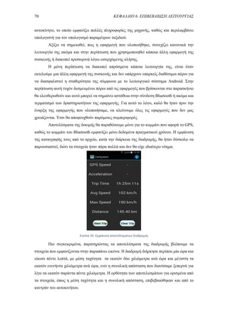 70 ΚΕΦΑΛΑΙΟ 6. ΕΠΙΒΕΒΑΙΩΣΗ ΛΕΙΤΟΥΡΓΙΑΣ
αυτοκίνητο, το οποίο εμφανίζει πολλές πληροφορίες της μηχανής, καθώς και περιλαμβάνει
υπολογιστή για τον υπολογισμό παραμέτρων ταξιδιού.
Αξίζει να σημειωθεί, πως η εφαρμογή που υλοποιήθηκε, συνεχίζει κανονικά την
λειτουργία της ακόμα και στην περίπτωση που χρησιμοποιηθεί κάποια άλλη εφαρμογή της
συσκευής ή διακοπεί προσωρινά λόγω εισερχόμενης κλήσης.
Η μόνη περίπτωση να διακοπεί απρόσμενα κάποια λειτουργία της, είναι όταν
εκτελούμε μια άλλη εφαρμογή της συσκευής και δεν υπάρχουν επαρκείς διαθέσιμοι πόροι για
να διασφαλιστεί η σταθερότητα της σύμφωνα με το λειτουργικό σύστημα Android. Στην
περίπτωση αυτή τυχόν δεσμευμένοι πόροι από τις εφαρμογές που βρίσκονται στο παρασκήνιο
θα ελευθερωθούν και αυτό μπορεί να σημαίνει αστάθεια στην σύνδεση Bluetooth ή ακόμα και
τερματισμό των δραστηριοτήτων της εφαρμογής. Για αυτό το λόγο, καλό θα ήταν πριν την
έναρξη της εφαρμογής που υλοποιήσαμε, να κλείνουμε όλες τις εφαρμογές που δεν μας
χρειάζονται. Έτσι θα αποφευχθούν παρόμοιες συμπεριφορές.
Αποτελέσματα της δοκιμής θα παραθέσουμε μόνο για το κομμάτι που αφορά το GPS,
καθώς το κομμάτι του Bluetooth εμφανίζει μόνο δεδομένα πραγματικού χρόνου. Η εμφάνιση
της καταγραφής τους από το αρχείο, κατά την διάρκεια της διαδρομής, θα ήταν δύσκολο να
παρουσιαστεί, διότι τα στοιχεία ήταν πάρα πολλά και δεν θα είχε ιδιαίτερο νόημα.
Πιο συγκεκριμένα, παρατηρώντας τα αποτελέσματα της διαδρομής βλέπουμε τα
στοιχεία που εμφανίζονται στην παραπάνω εικόνα. Η διαδρομή διήρκησε περίπου μία ώρα και
είκοσι πέντε λεπτά, με μέση ταχύτητα τα εκατόν δύο χιλιόμετρα ανά ώρα και μέγιστη τα
εκατόν ενενήντα χιλιόμετρα ανά ώρα, ενώ η συνολική απόσταση που διανύσαμε ξεπερνά για
λίγο τα εκατόν σαράντα πέντε χιλιόμετρα. Η ορθότητα των αποτελεσμάτων για ορισμένα από
τα στοιχεία, όπως η μέση ταχύτητα και η συνολική απόσταση, επιβεβαιώθηκαν και από το
καντράν του αυτοκινήτου.
Εικόνα 56. Εμφάνιση αποτελέσματων διαδρομής
 